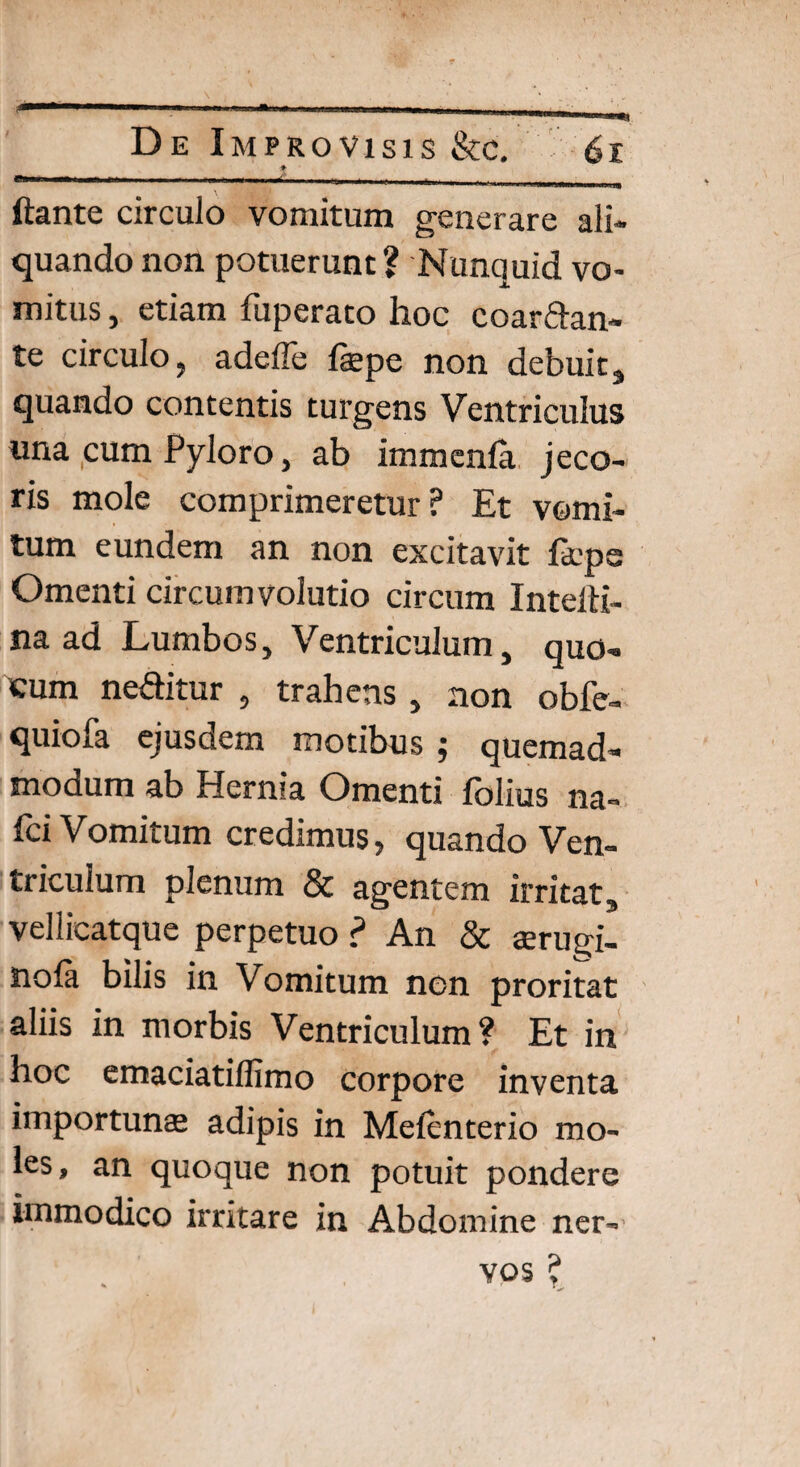 ♦ ftante circulo vomitum generare ali¬ quando non potuerunt? Nunquid vo¬ mitus , etiam fuperato hoc coartan¬ te circulo, adefle faepe non debuit, quando contentis turgens Ventriculus una cum Pyloro, ab immenla jeco¬ ris mole comprimeretur? Et vomi¬ tum eundem an non excitavit fdeps Omenti circumvolutio circum IntelH- na ad Lumbos, Ventriculum, quo- eum netitur , trahens, non obfe- quiofa ejusdem motibus ; quemad¬ modum ab Hernia Omenti fblius na- fci Vomitum credimus, quando Ven¬ triculum plenum & agentem irritat, vellicatque perpetuo ? An & jerugi- noia bilis in Vomitum non proritat aliis in morbis Ventriculum? Et in hoc emaciatiffimo corpore inventa importunas adipis in Melenterio mo¬ les, an quoque non potuit pondere immodico irritare in Abdomine ner¬ vos ?