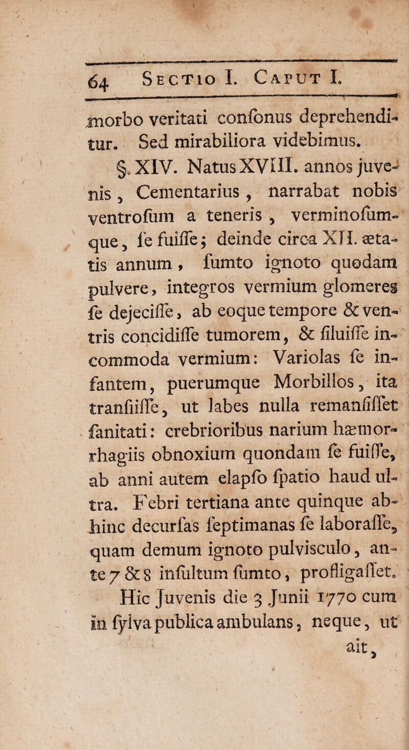 - - — ■ —. . - ■ ■ i—* morbo veritati confcnus deprehendi¬ tur. Sed mirabiliora videbimus. §,XIV. Natus XVIII. annos juve¬ nis , Cementarius, narrabat nobis ventrofum a teneris , verminofum- que, fe fuifle; deinde circa XII. aeta¬ tis annum , fumto ignoto quodam pulvere, integros vermium glomeres fe dejecifie, ab eoque tempore & ven¬ tris concidifle tumorem, & filuifTe in¬ commoda vermium: Variolas fe in¬ fantem , puerumque Morbillos, ita tranfiifle, ut labes nulla remanfiffet fanitati: crebrioribus narium hamior- rhagiis obnoxium quondam fe fuifle, ab anni autem elaplo fpatio haud ul¬ tra. Febri tertiana ante quinque ab¬ hinc decurfas feptimanas fe laborafle, quam demum ignoto pulvisculo, an¬ te 7 & 8 infultum fumto, proflig a flet. Hic Juvenis die 3 Junii 1770 cura In fyiva publica ambulans, neque, ut ait.