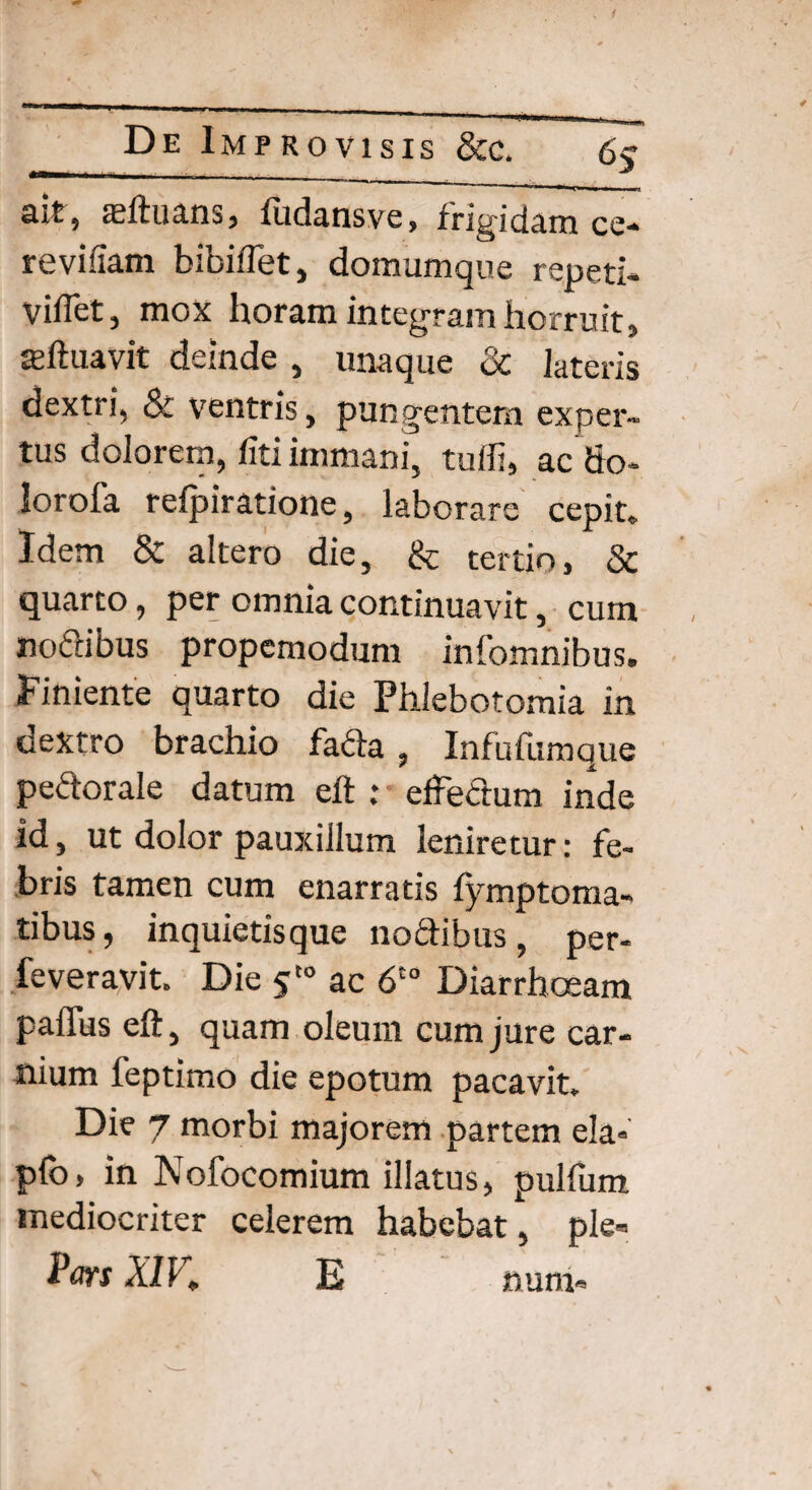 ait, aeftuans, fudansve, frigidam ce- reviliam bibiflet, domumque repeti* viffet, mox horam integram horruit, teftuavit deinde , unaque & lateris dextri, & ventris, pungentem exper¬ tus dolorem, fiti immani, tulfi, ac do- Iorofa refpiratione, laborare cepit» Idem & altero die, & tertio, & quarto 9 per omnia continuavit, cum nodibus propemodum infomnibus. Finiente quarto die Phlebotomia in dextro brachio fada , Infufumque pedorale datum efl r efFedum inde id, ut dolor pauxillum leniretur: fe¬ bris tamen cum enarratis fymptoma- tibus, inquietisque nodibus , per- feveravit. Die 5t0 ac 6C0 Diarrhoeam paffus eft, quam oleum cum jure car¬ nium feptimo die epotum pacavit. Die 7 morbi majorem partem ela« pio, in Nofocomium illatus, pulfum mediocriter celerem habebat, ple» Pm XIK E num«