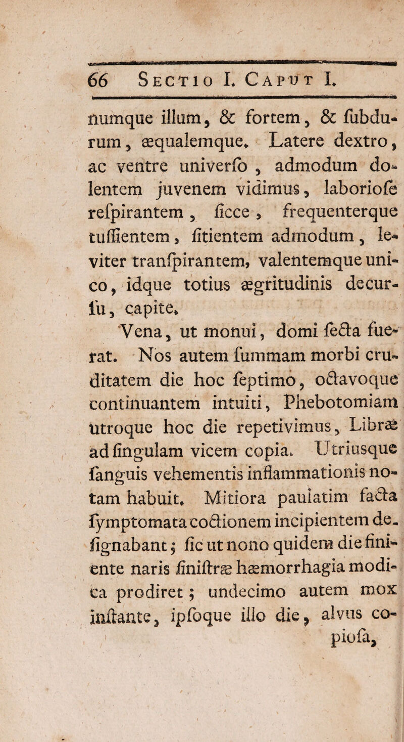 numque illum, & fortem, & lubdu- rum, eequalemque. Latere dextro, ac ventre univerlb , admodum do¬ lentem juvenem vidimus, laboriole relpirantem, ficce , frequenterque tufiientem, fitientem admodum , le¬ viter tranlpirantem, valentemque uni¬ co, idque totius aegritudinis decur- iu, capite. Vena, ut monui, domi leda fue¬ rat. Nos autem fummam morbi cru¬ ditatem die hoc leptimo, odavoque continuantem intuiti, Phebotomiam utroque hoc die repetivimus. Libras ad lingulam vicem copia. Utriusque fanguis vehementis inflammationis no¬ tam habuit. Mitiora pauiatim fada lymptomata codionem incipientem de. fignabant ; fic ut nono quidem die fini¬ ente naris finiftrag haemorrhagia modi- i ' ' j ! v *•. v ca prodiret; undecimo autem mox inflante, ipfoque illo die, alvus co- , piofa. /