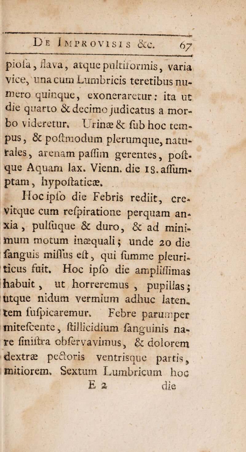 »— --------- n, pioiu, ilava, atque pnltirorrnis, varia vice, una cum Lumbricis teretibus nu- 9 - * mero quinque, exoneraretur: ita ut tlie quarto & decimo judicatus a mor¬ bo videretur. Urinae & fub hoc tem¬ pus , & poftmodum plerumque, natu- fales, arenam paffisn gerentes, poli- que Aquam lax. Vienn. die is.affum- ptam, hypoftaticae. Iloc ipfo die Febris rediit, ere- vitque cum refpiratione perquam an¬ xia , pulfuque & duro, & ad mini- aura motum inaequali; unde 20 die fanguis rniflus eft, qui fumme pleuri¬ ticus fuit. Hoc ipfo die ampliffimas habuit, ut horreremus , pupillas; utque nidum vermium adhuc laten. tem fulpicaremur. Febre parumper mitefcente, ftillicidium fanguinis na¬ re finiftra obfervavimus , & dolorem dextrae pecoris ventrisque partis, mitiorem, Sextum Lumbricum hoc E z die