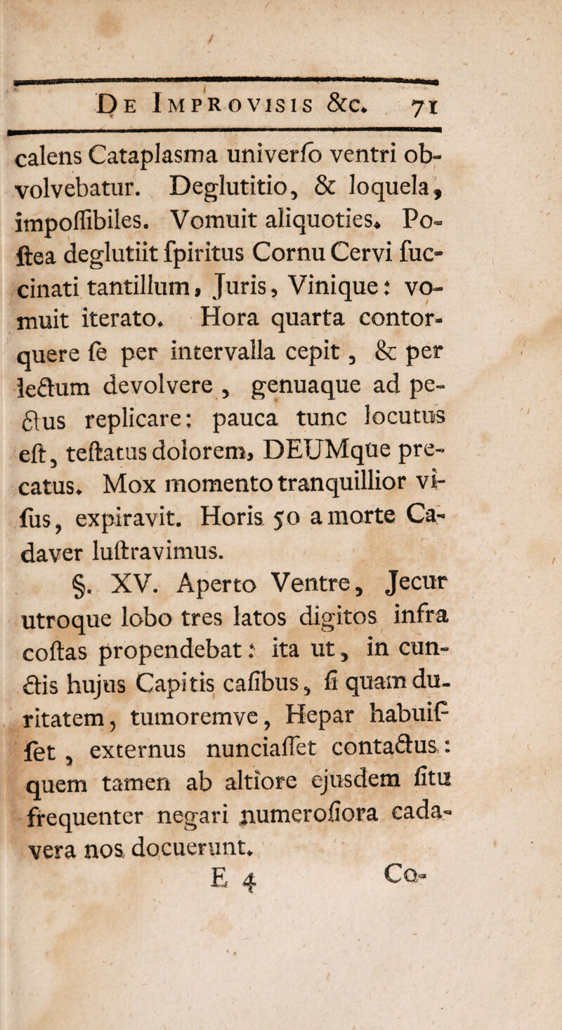 calens Cataplasma univerfb ventri ob¬ volvebatur. Deglutitio, & loquela, impoffibiies. Vomuit aliquoties» Po« ftea deglutiit fpiritus Cornu Cervi fuc- cinati tantillum, Juris, Vinique * vo¬ muit iterato. Hora quarta contor¬ quere fe per intervalla cepit, & per ledum devolvere , genuaque ad pe- 61us replicare: pauca tunc locutus eft, teftatus dolorem, DEUMque pre¬ catus. Mox momento tranquillior vi- fus, expiravit. Horis 50 a morte Ca¬ daver luftravimus. §. XV. Aperto Ventre, Jecur utroque lobo tres latos digitos infra coftas propendebat: ita ut, in eun¬ dis hujus Capitis cafibus, fi quam du¬ ritatem, tumoremve, Hepar habuit- fet, externus nuncialfet contadus,: quem tamen ab altiore ejusdem fitu frequenter negari numerofiora cada¬ vera nos docuerunt. E 4 CQ’