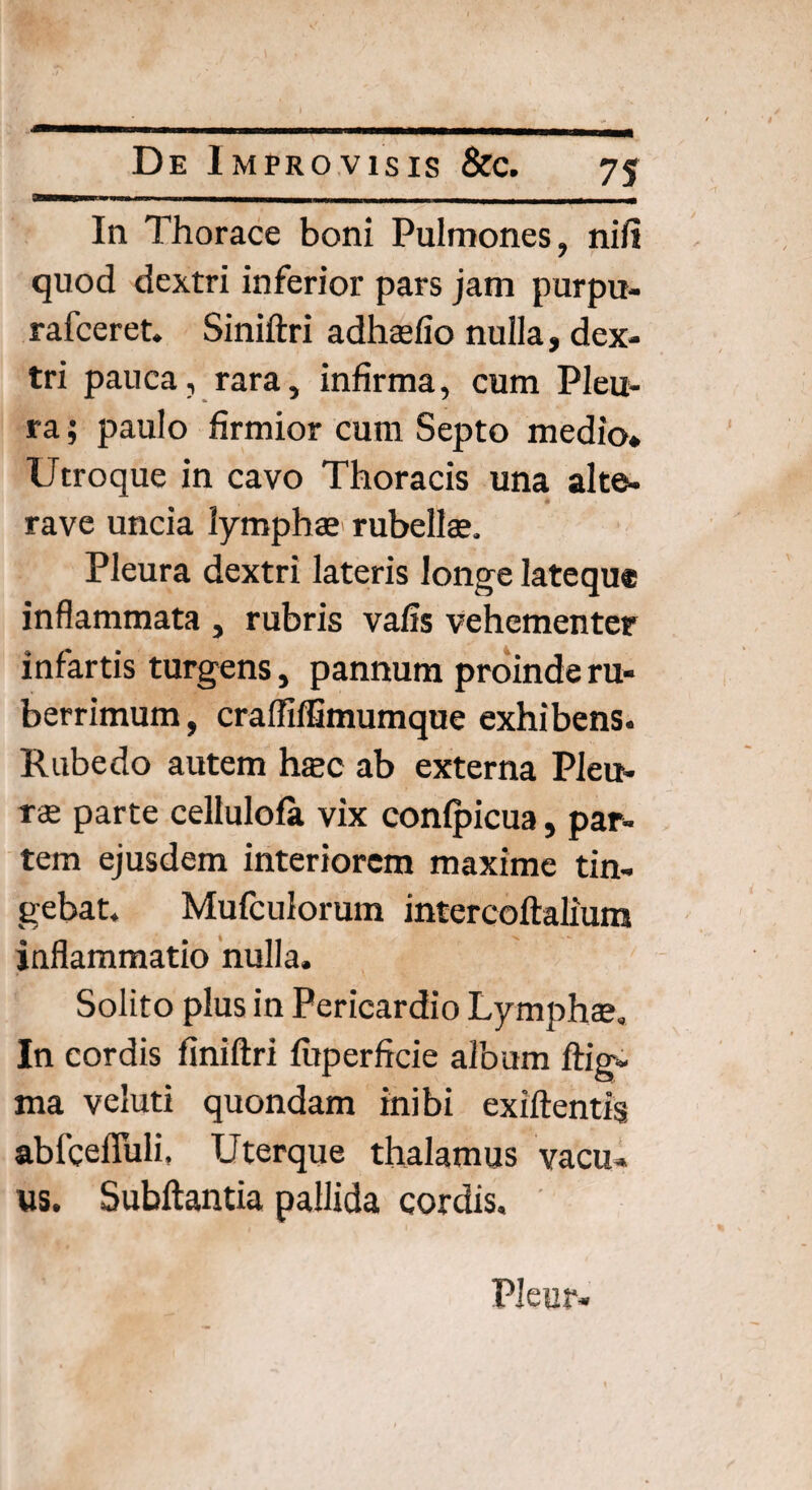 \ D e Improvisis &c. 75 In Thorace boni Pulmones, ni/i quod dextri inferior pars jam purpu- rafceret. Siniftri adhaefio nulla, dex¬ tri pauca , rara, infirma, cum Pleu¬ ra ; paulo firmior cum Septo medio* Utroque in cavo Thoracis una alte- rave uncia lymphae rubellae. Pleura dextri lateris longe latequ* inflammata , rubris vafis vehementer infartis turgens, pannum proinde ru¬ berrimum , craffiffimumque exhibens. Rubedo autem haec ab externa Pleu¬ ra; parte cellulo/a vix con/picua, par¬ tem ejusdem interiorem maxime tin¬ gebat. Mufculorum intercoftalium inflammatio nulla. Solito plus in Pericardio Lymphae. In cordis finiftri /uperficie album ftig- ma veluti quondam inibi exiftentis ablce/Tuli, Uterque thalamus vacu¬ us. Subftantia pallida cordis. PJeur*