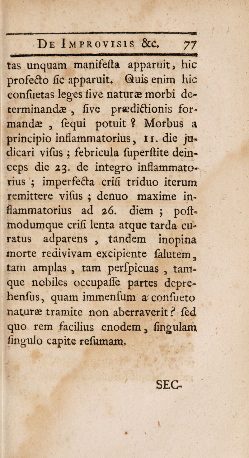 tas unquam manifefta apparuit 3 hic profedo fic apparuit, Quis enim hic conluetas leges five naturas morbi de¬ terminandae , five prsedi&ionis for¬ mandas , fequi potuit ? Morbus a principio inflammatorius, 11. die ju¬ dicari vifus ; febricula luperftite dein¬ ceps die 23. de integro inflammato¬ rius ; imperfeda crifi triduo iterum remittere vifus ; denuo maxime in¬ flammatorius ad 26. diem $ poft- modumque crifi lenta atque tarda cu¬ ratus adparens , tandem inopina morte redivivam excipiente falutem, tam amplas , tam perfpicuas , tam- que nobiles occupafle partes depre- henfus, quam immenlum a confueto naturae tramite non aberraverit ? fed quo rem facilius enodem, fingulam fingulo capite refumam. SEC-