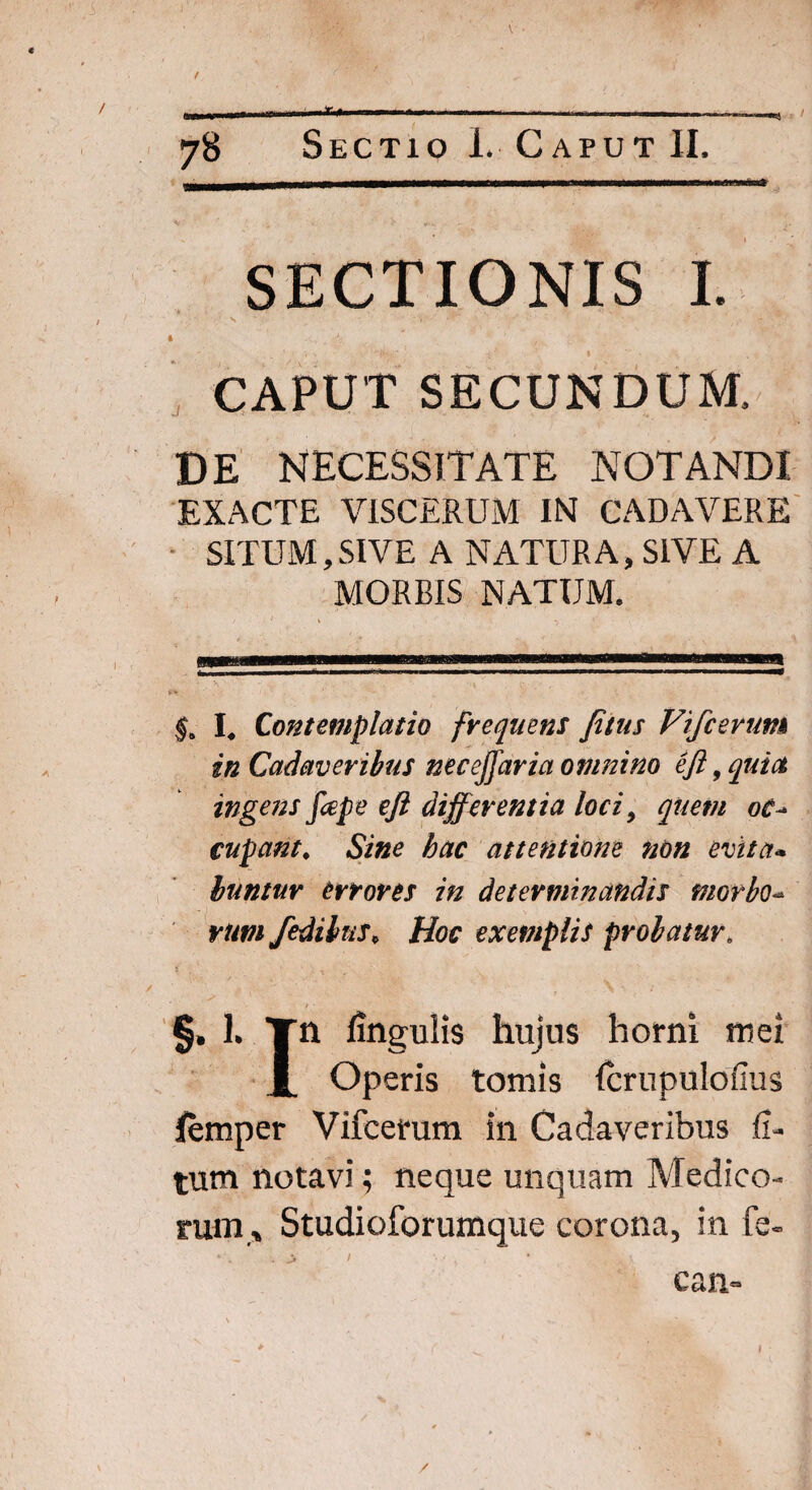 t . - —.I -.v *-— - — ■ ■ ....... ... , \ 1*■■ '■ 1' ■*  ' ■ * — ■—■—i■ ■■ ■■ n 1114 7B Sectio I. Caput II. SECTIONIS I. CAPUT SECUNDUM, DE NECESSITATE NOTANDI EXACTE VISCERUM IN CADAVERE SITUM, SIVE A NATURA, SIVE A MORBIS NATUM. §a I# Contemplatio frequens Jitus Vifcerum in Cadaveribus neceffaria omnino eft, quia ingens fope eft differentia loci, quem oc^ cupant. Sine hac attentione non evita* luntur errores in determinandis morbo- rum fedibns* Hoc exemplis probatur. / • §, 1. Tn lingulis hujus horni mei JL Operis tomis fcrupulofius lemper Vifcerum in Cadaveribus fi- tum notavi; neque unquam Medico¬ rum» Studioforumque corona, in fe- can~ % ' r .. *v ■ * C I /