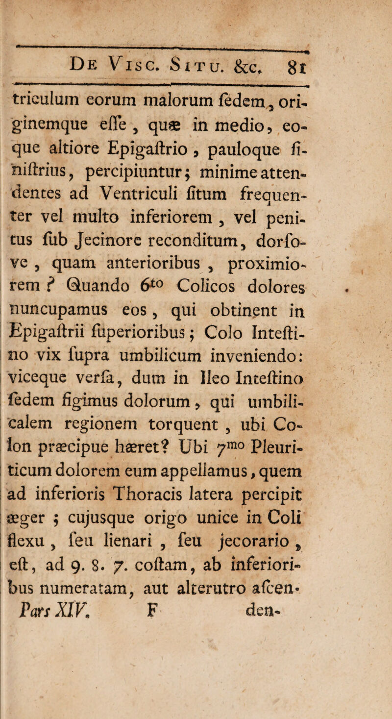 triculum eorum malorum ledem, ori¬ ginemque efle , quee in medio, eo- que altiore Epigaftrio , pauloque fi- hiltrius, percipiuntur; minime atten¬ dentes ad Ventriculi litum frequen¬ ter vel multo inferiorem , vel peni¬ tus fub Jecinore reconditum, dorfo- ve , quam anterioribus , proximio¬ rem ? Quando 6*° Colicos dolores nuncupamus eos, qui obtinent in Epigaitrii fuperioribus; Colo Intefti- no vix fupra umbilicum inveniendo: I viceque verla, dum in Ileo Inteftino ledem figimus dolorum , qui umbili¬ calem regionem torquent , ubi Co¬ lon praecipue haeret? Ubi 7mo Pleuri¬ ticum dolorem eum appellamus, quem ad inferioris Thoracis latera percipit aeger ; cujusque origo unice in Coli flexu , feu lienari , feu jecorario „ eft, ad 9. 8. 7. collam, ab inferiori¬ bus numeratam, aut alterutro alcen* Pars XIV. F den-