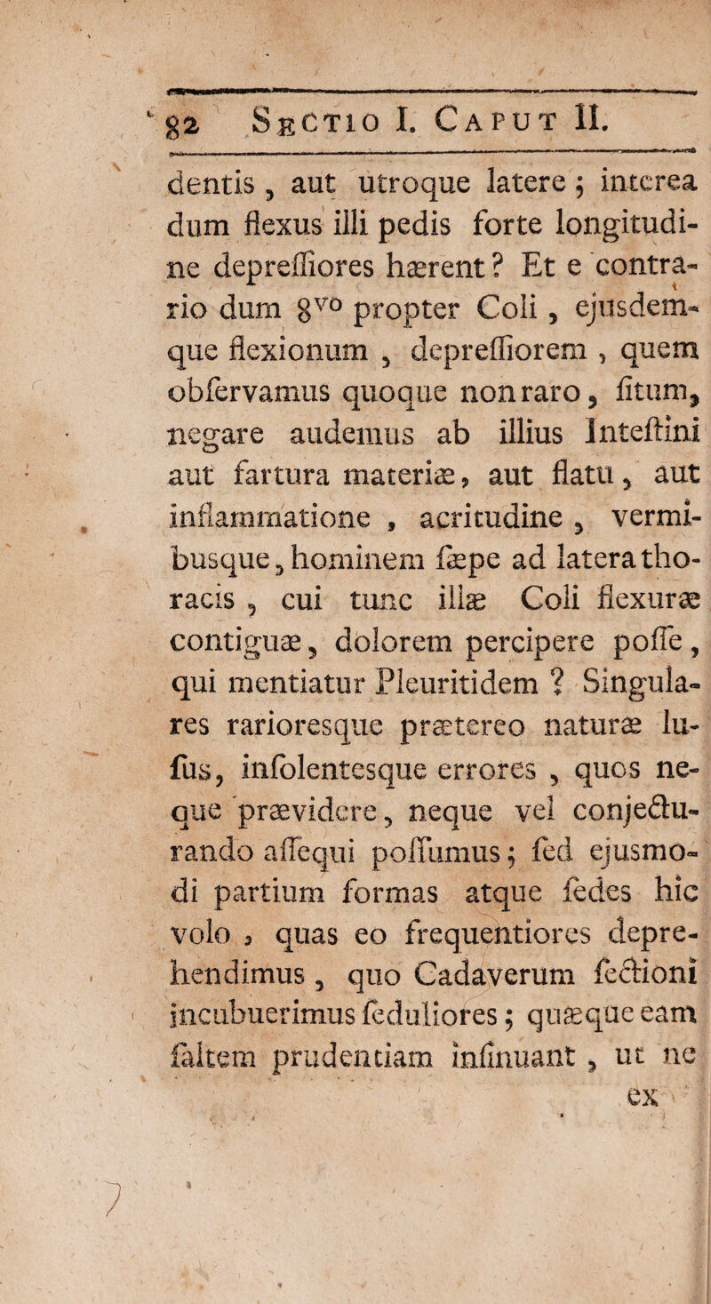 friW»..—.«.in. i, ■,.■■■■ i l- ■■■ iWM ^.l ii-.rw.. 1 1 irj—,'*11 I,,f* dentis , aut utroque latere ; interea dum flexus illi pedis forte longitudi¬ ne depreffiores hterent ? Et e contra¬ rio dum gv0 propter Coli, ejusdem- que flexionum , deprefliorem , quem obfervamus quoque non raro, litum, negare audemus ab illius Inteftini aut fartura materis» aut flatu, aut inflammatione , acritudine , vermi¬ busque , hominem fepe ad latera tho¬ racis , cui tunc ilis Coli flexurae contiguae, dolorem percipere pofie, qui mentiatur Pleuritidem ? Singula¬ res rarioresque praetereo naturae lu- fus, infolentesque errores , quos ne¬ que praevidere, neque vel conje&u- rando a Aequi poffumus $ fed ejusmo¬ di partium formas atque {edes hic volo j quas eo frequentiores depre¬ hendimus , quo Cadaverum fechoni incubuerimus {eduliores; quaeque eam {altem prudentiam infinuant, ut ne