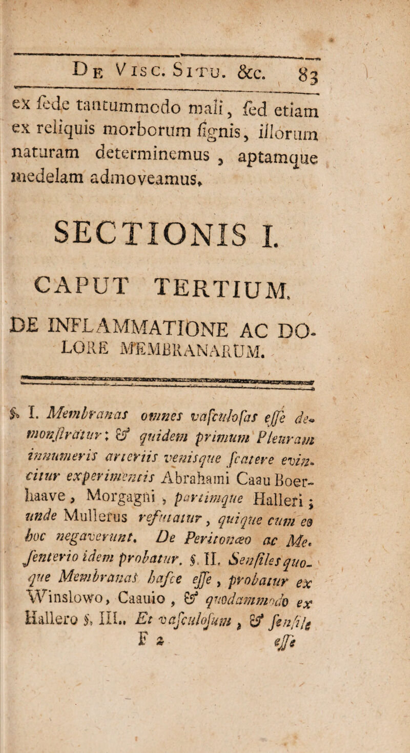 ex fede tantummodo mali, fed etiam ex reiiquis morborum lignis, illorum naturam determinemus , aptamque medelam admoveamus. SECTIONIS I. CAPUT TERTIUM. DE INFLAMMATIONE AC DO¬ LORE MEMBRANARUM. / I* Membranas omnes vafcu/ofas e/Je de*» vionjh atuv \ o quidem primum Pleuram innumeris arteriis venisque [anere evin* ciiur experimentis Abrahami CaauBoer- haave , Morgagni * partimqne Halleri; unde Mullefus refutatur, quique cum e9 hoc negaverunt. De Pevitonceo ac Me» Jenterio idem probatur, §. II. Senfilesquo-} que Membranas hafce ejfe , probatur ex Winslowo, Caauio , & quodammodo ex Hallero III., Et vafatlofum 3 £5* fenfijg