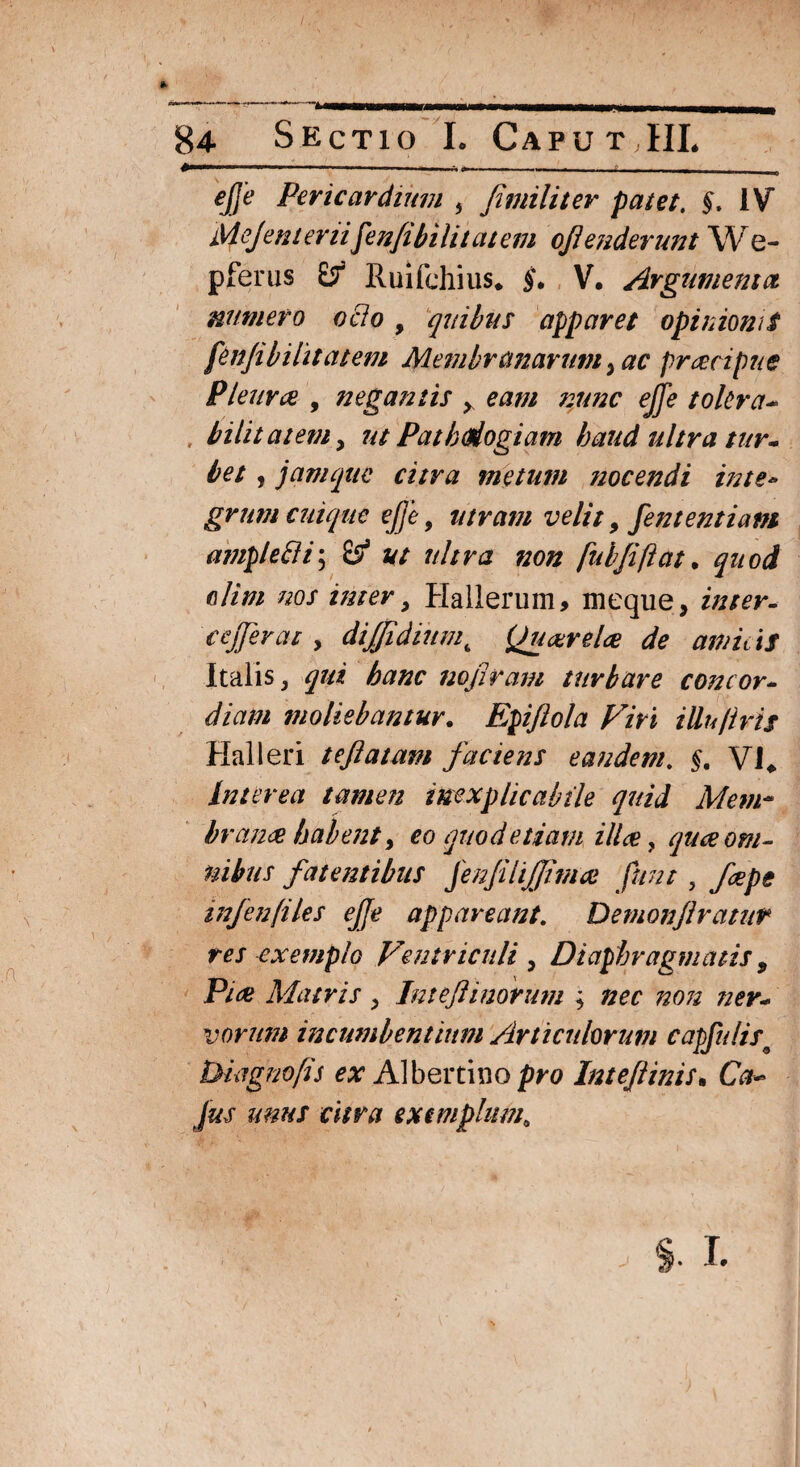 #—*—**—111 11 1,1 ' ' 1 » •*-■-■■■■- - - T ejje Pericardium } fimiliter patet. §. IV MeJent emifen/ibilitatem ojlenderunt We- pferus Ruifchius* §. V. Argumenta numero ocio , quibus apparet opinioni t fenjibi litat em Membranarum 3 ac prcecipne Pleura , negantis >. eam ?2unc ejje tolera- bilitatem y ut Patbdiogiam haud ultra tur¬ bet , jam que citra metum nocendi inte» gmm cuique ejje, utram velit, fententiam ample ili; $S? ut ultra non fuhjiftat. clim nos inter, Hallerum, meque, cejjerat, dtffidiumt Quarel<e de amitis Italis, qui hanc nofiram turbare concor- x p,» moliebantur. Epiftola Viri illu/tris Hali eri tejlatam faciens eandem. £. VJ* Interea tamen inexplicabile quid Mem~ h mance habent, eo quod etiam ilice y qua om¬ nibus fatentibus jenJiUJJitnce fnnt, injen files ejje appareant. Demonjlratur res exemplo Ventriculi , Diaphragmatis, Pice Matris , Intejlinorum ; ner¬ vorum incumbentium Articulorum capfulis* Diagnofis «r Albertino pro Intejlinis. Ctf- Jus unus citra exemplum0