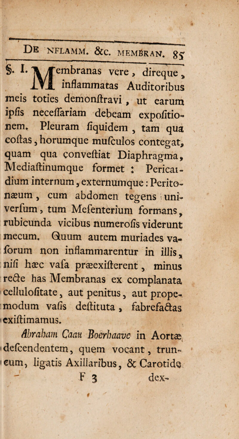 §• IV embranas vere , direque , i.Vl inflammatas Auditoribus meis toties demonftravi, ut earum ipfis necellariam debeam expolitio¬ nem, Pleuram fiquidem , tam qua , collas, horumque mufculos contegat, quam qua conveftiat Diaphragma, Mediaftinumque formet ; Pericat- dium internum, externum que: Perito¬ naeum , cum abdomen tegens i uni- verfum, tum Mefenterium formans, rubicunda vicibus numerofis viderunt mecum. Quum autem muriades va« lorum non inflammarentur in illis, nili htec vafa praacxifterent, minus reCte has Membranas ex complanata cellulolitate, aut penitus, aut prope- modum valis dellituta, fabrefactas exiltimamus. Abraham Caau Boerhaave in Aortae delcendentem, quem vocant, trun¬ cum, ligatis Axillaribus, & Carotide F 3 dex-