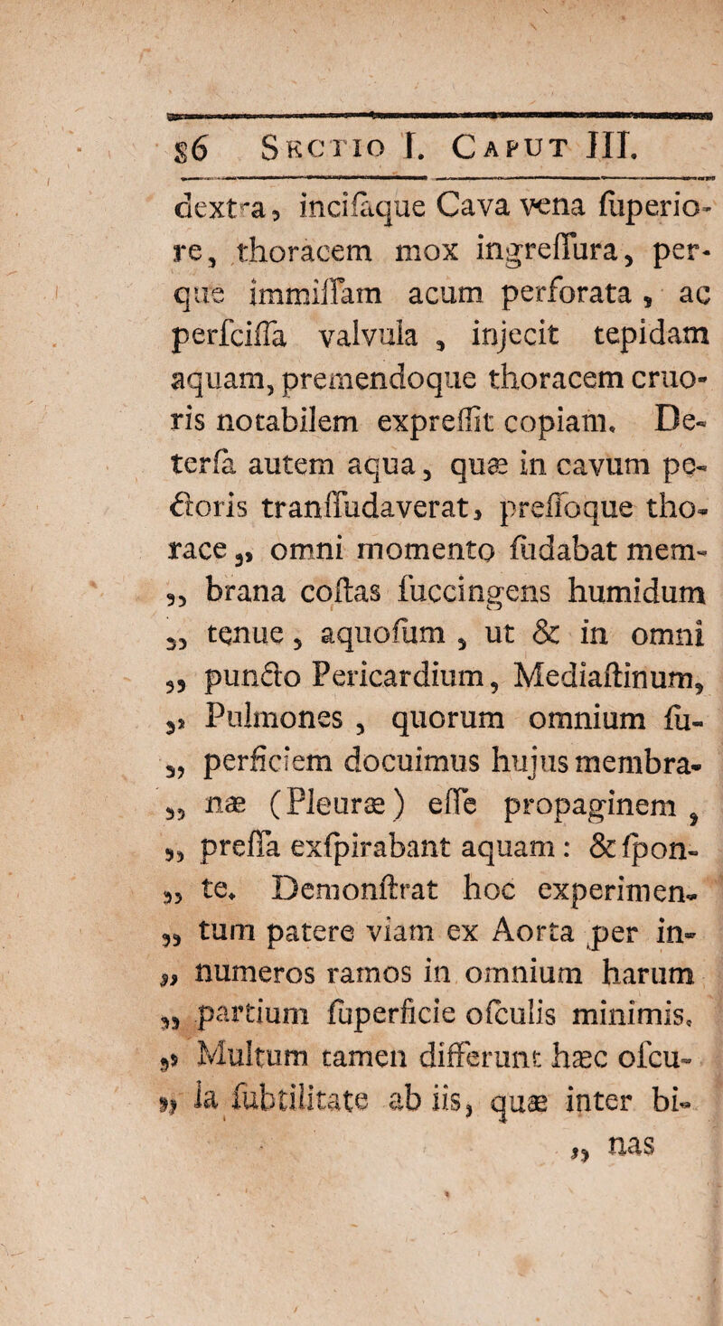 dextra, incilaque Cava vena foperio- re, thoracem mox ingreffura, per- que immiffam acum perforata, ac perfciffa valvula , injecit tepidam aquam, premendoque thoracem eruo- ris notabilem expreffit copiam. De- terla autem aqua, quae in cavum pe- floris tranffudaverat, preffoque tho¬ race 3, omni momento fodabat mera- ,, brana collas fuccingens humidum 3, tenue, aquofum , ut & in omni „ punflo Pericardium, Medialtinum, 3> Pulmones , quorum omnium fo- s, perfidem docuimus hujus membra- 3, nas (Pleura; ) effe propaginem , ,, preffa exlpirabant aquam: &lpon- M te. Demonftrat hoc experimen- „ tum patere viam ex Aorta per in- $, numeros ramos in omnium harum ,, partium foperficie o (culis minimis. 5s Multum tamen differunt hasc ofeu- »1 ia fubtilitate ab iis, quae inter bi-