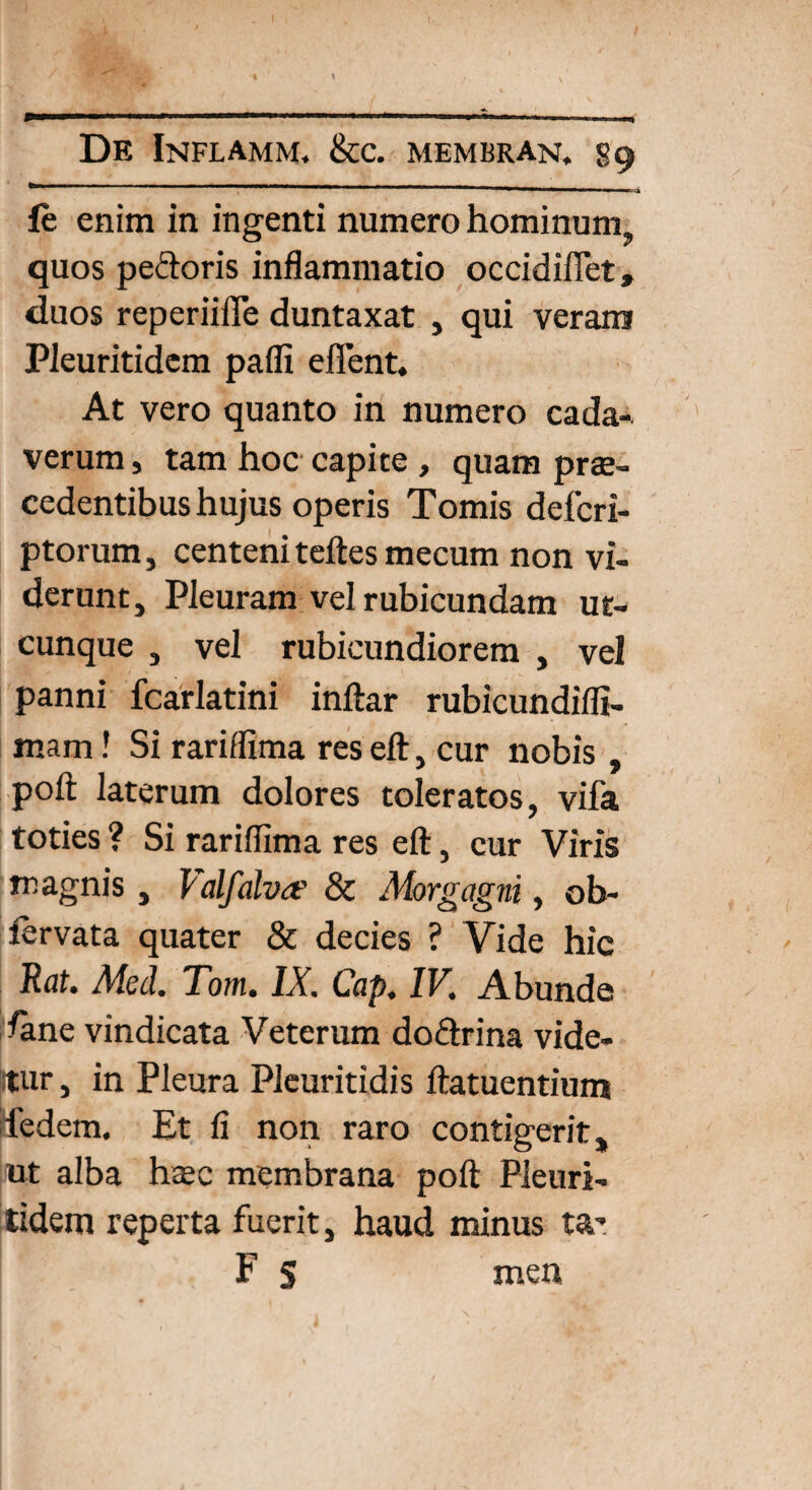 le enim in ingenti numero hominum, quos pedoris inflammatio occidiflet, duos reperiifle duntaxat , qui veram Pieuritidem pafli effent. At vero quanto in numero cada¬ verum , tam hoc capite , quam prae¬ cedentibus hujus operis Tomis defcri- ptorum, centeni teftesmecum non vi¬ derunt, Pleuram vel rubicundam ut¬ cunque , vel rubicundiorem , vel panni fcarlatini inftar rubicundifli- mam! Si rariflima res eft, cur nobis , poft laterum dolores toleratos, vifa toties ? Si rariflima res eft, cur Viris magnis, Valfalva? & Morgagni, ob- fervata quater & decies ? Vide hic Rat. Med. Tom. IX. Cap. IV. Abunde fene vindicata Veterum do&rina vide- itur, in Pleura Pleuritidis ftatuentium Ifedem. Et fi non raro contigerit, ut alba htec membrana poft Pieuri¬ tidem reperta fuerit, haud minus ta- F s men