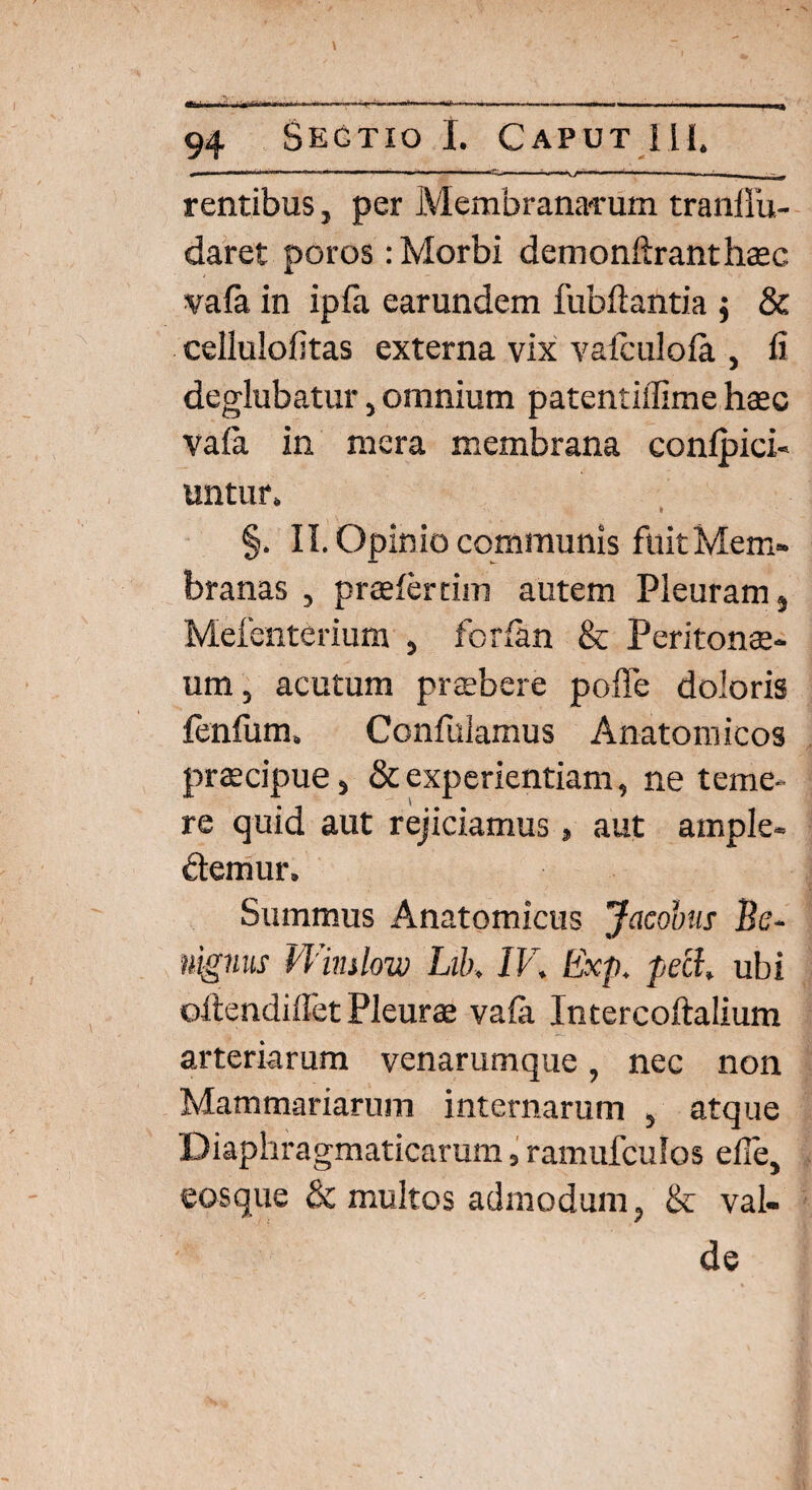 - —■■■ —— —— - - ■ -— • - , rentibus, per Membranarum tranllu- daret poros : Morbi demonftranthaec vala in ipfii earundem fubftantia $ & cellulofitas externa vix vafculola , fi deglubatur, omnium patentiflime haec vala in mera membrana conlpici- untur. I §. II. Opinio communis fuit Mem¬ branas , praefer tini autem Pleuram, Mefenterium , forlan & Peritonae¬ um , acutum praebere poffe doloris fenfum, Confulamus Anatomicos praecipue j & experientiam, ne teme¬ re quid aut rejiciamus, aut ample¬ xemur. Summus Anatomicus Jacobns Be¬ nignus Winslow Lib, IV, Exp. pecl, ubi oftendiflet Pleurae vala Intercoftalium arteriarum venarumque, nec non Mammariarum internarum 5 atque Diaphragmaticarum, ramufculos elle, eosque & multos admodum, & val¬ de