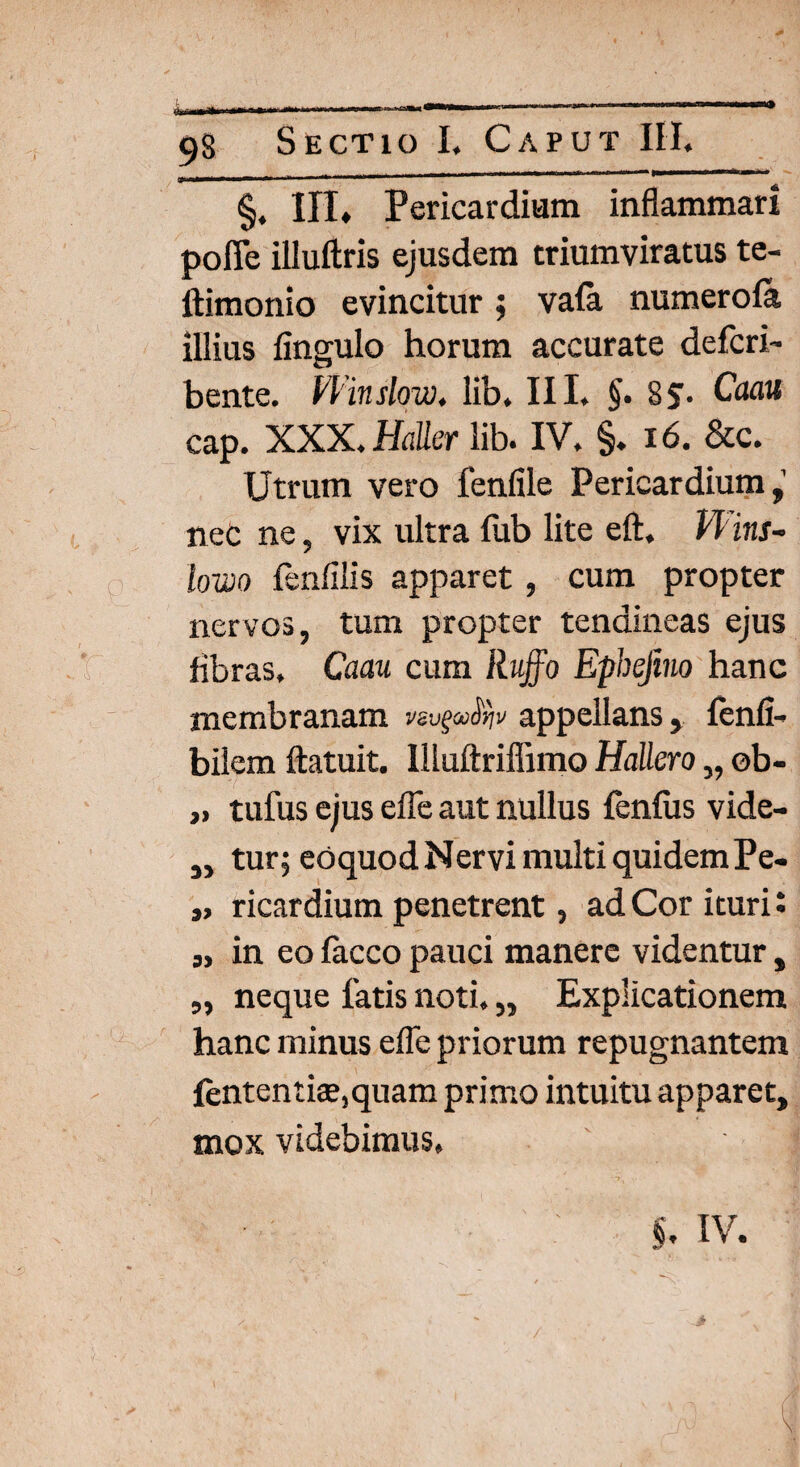 §. III* Pericardium inflammari pofie illuftris ejusdem triumviratus te- ftimonio evincitur; vafa numerofa illius fingulo horum accurate defcri- bente. Vl inslow. lib. III. §. 85T> Caau cap. XXX. Haller lib. IV. §. 16. &c. Utrum vero fenlile Pericardium,’ neC ne, vix ultra iiib lite eft. Phns- lowo fenfilis apparet , cum propter nervos, tum propter tendineas ejus fibras. Caau cum Ruffo Ephejino hanc membranam appellans, fenfi- bilem ftatuit. llluftriffimo Hallero „ ob- „ tufus ejus efle aut nullus fenfus vide- ,, tur; eoquod Nervi multi quidem Pe- „ ricardium penetrent, ad Cor ituri: „ in eo facco pauci manere videntur, ,, neque latis noti. „ Explicationem hanc minus efle priorum repugnantem fententke,quam primo intuitu apparet, mox videbimus,