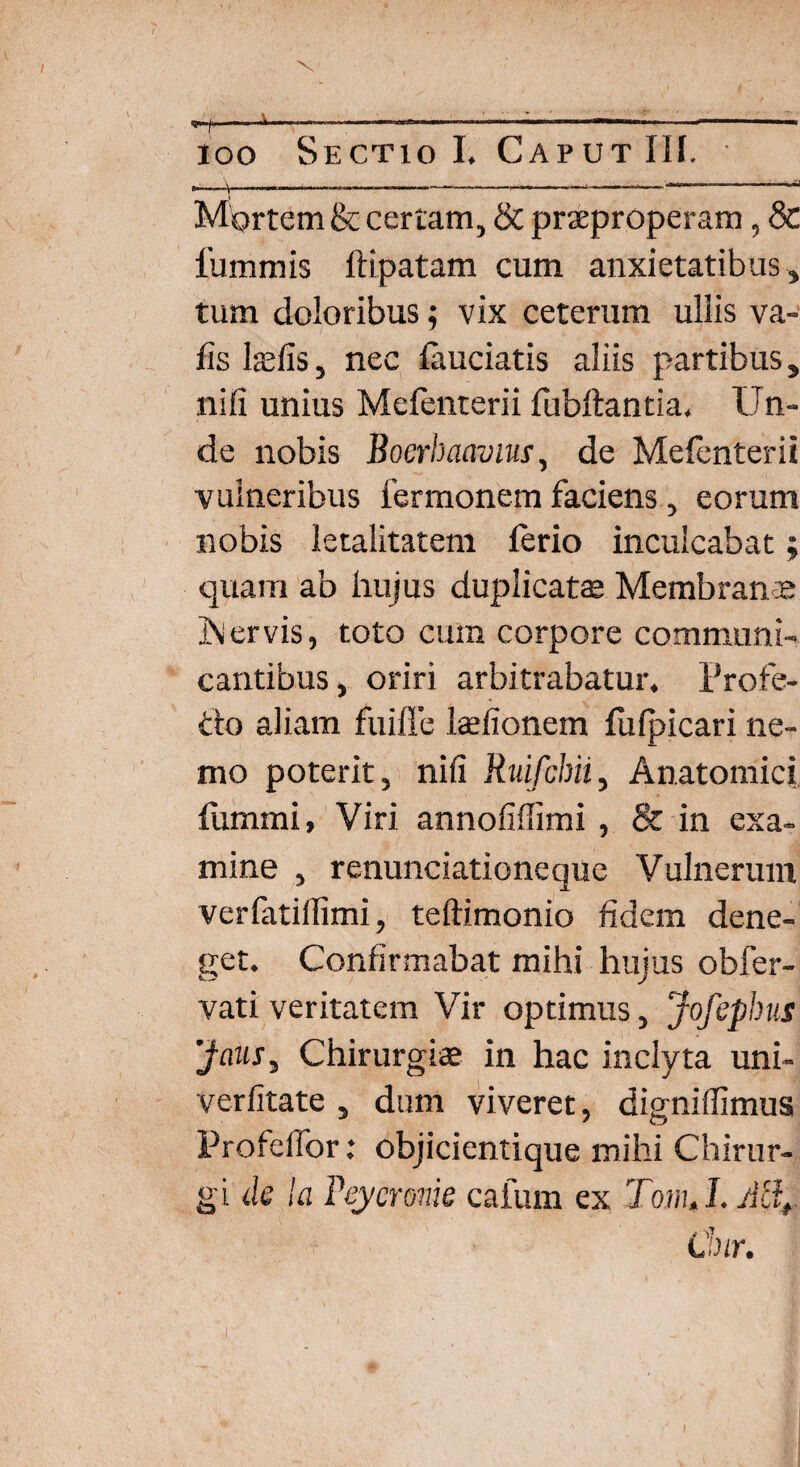 ioo Sectio I. Caput III. ^ i i j r ■ i 11 i iii i ii - - _r ,1 ifi in» !■■■■■■ Mortem & certam, & praeproperam, & iummis ftipatam cum anxietatibus , tum doloribus; vix ceterum ullis va- iis l*fis, nec fauciatis aliis partibus, nili unius Mefenterii fubftantia. Un¬ de nobis Bocrbaavius, de Melenterii vulneribus fermonem faciens, eorum nobis letalitatem ferio inculcabat; quam ab hujus duplicatae Membranre ]\ervis, toto cum corpore communi¬ cantibus , oriri arbitrabatur. Profe- do aliam fuifle laefionem fiilpicari ne¬ mo poterit, nili Ruifchii, Anatomici fummi, Viri annolillimi , & in exa¬ mine , renunciationeque Vulnerum verlatillimi, teftimonio fidem dene¬ get. Confirmabat mihi hujus obfer- vati veritatem Vir optimus, Jofephus Jaus, Chirurgi* in hac inclyta uni- verlitate , dum viveret, dignillimus ProfelTor .* objicientique mihi Chirur¬ gi de la Teycrome caium ex TomJ.Allf Cur.
