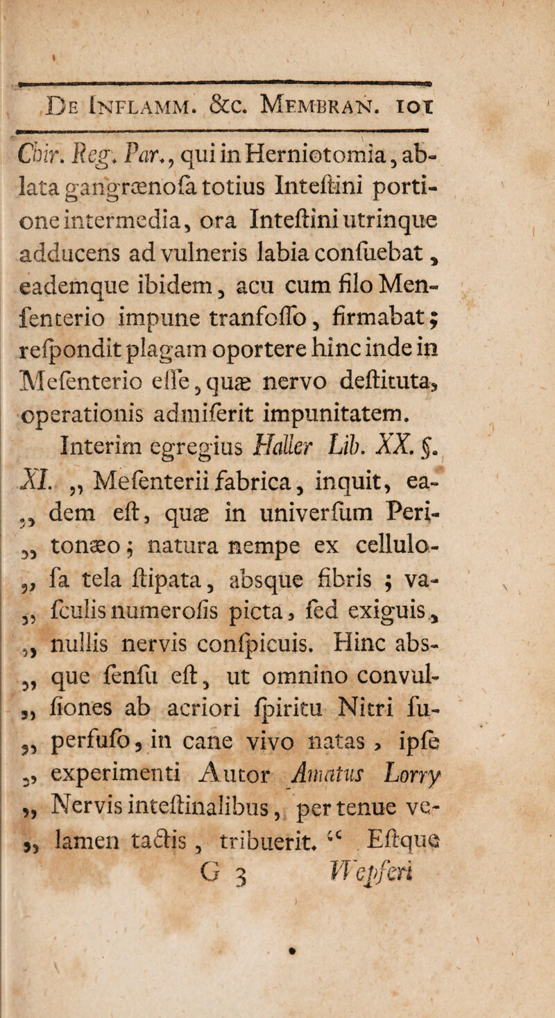 Chir. Reg. Par,, qui in Herniotomia, ab¬ lata gangraenofa totius Inteftini porti¬ one intermedia, ora Inteftini utrinque adducens ad vulneris labia confuebat, eademque ibidem, acu cum filo Men- fenterio impune tranfofio, firmabat; reipondit plagam oportere hinc inde in Melenterio elte, quas nervo deftituta, operationis admiferit impunitatem. Interim egregius Halier Lib. XX. XI. „ Meienterii fabrica, inquit, ea- dem eft, quae in univerfum Peri- „ tonseo; natura nempe ex cellulo- „ fa tela ftipata, absque fibris ; va- 5, fculisnumerofis picta, fed exiguis, „ nullis nervis conlpicuis. Hinc abs- „ que fenfii eft, ut omnino convul- „ fiones ab acriori fpiritu Nitri fu- 5, perfufb, in cane vivo natas , iple ,, experimenti Autor Amatus Lorry „ Nervisinteftinalibus, pertenue ve- s, lamen tactis, tribuerit. “ Eftque G 3 Wejifrn