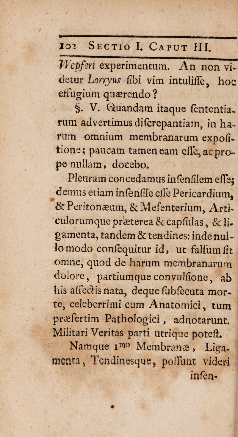 / io’. Sectio I. Caput III. _ Wcpfcri experimentum. An non vi¬ detur Lonyus fibi vim intuliffe, hoc effugium quaerendo ? §. V. Ghiandam itaque lentcntia- rum advertimus difcrepantiam, in ha¬ rum omnium membranarum expoli¬ tione; paucam tamen eam effe, ac pro¬ pe nullam, docebo. Pleuram concedamus inlenlilem effej demus etiam inlendle effe Pericardium, & Peritonaeum, & Mefenterium, Arti¬ culorumque praeterea & capfulas, & li- gamenta, tandem & tendines: inde nul¬ lo modo conlequitur id, ut falfumiit omne, quod de harum membranarum dolore, partiumque convullione, ab his affe&is nata, deque lubfecuta mor¬ te, celeberrimi cum Anatomici, tum praffcrtim Pathologici, adnotarunt. Militari Veritas parti utrique poteft. Namque xmo Membrana , Liga- menta5 Tendinesque, poliunt videri infen-