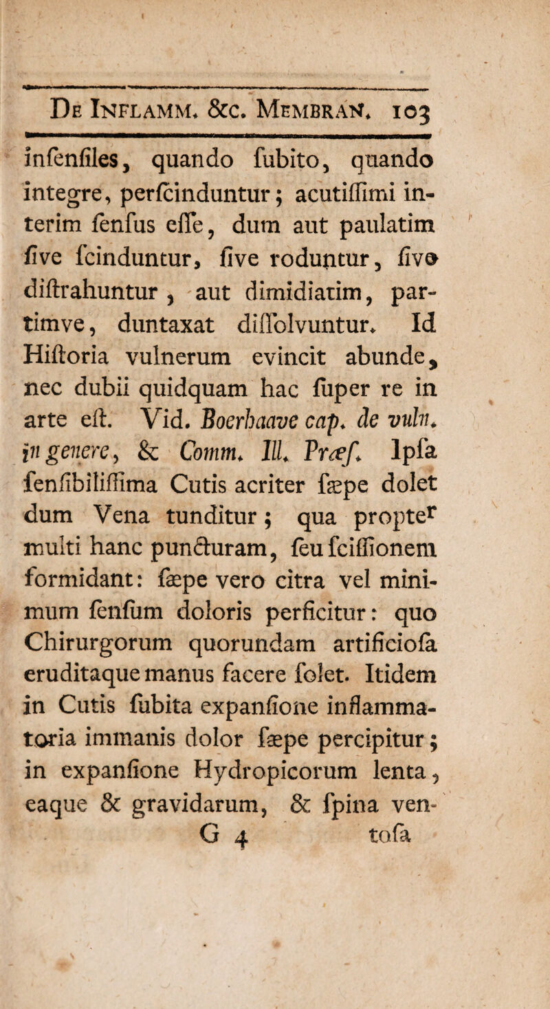 infenfiles, quando fubito, quando integre, pericinduntur; acutiflimi in- terim fenfus efle, dum aut paulatim five fcinduntur, five roduntur, fiv® diftrahuntur , aut dimidiatim, par- timve, duntaxat diffolvuntur. Id Hiftoria vulnerum evincit abunde, nec dubii quidquam hac fuper re in arte eft. Vid. Boerhaave cap. de vuln. in genere, & Comm. 11L Praf* lpfa fenfibiliffima Cutis acriter fepe dolet dum Vena tunditur; qua propter multi hanc punfturam, feu fciflionem. formidant: fepe vero citra vel mini¬ mum fenfum doloris perficitur: quo Chirurgorum quorundam artificiola eruditaque manus facere folet. Itidem in Cutis fubita expanfione inflamma¬ toria immanis dolor fepe percipitur; in expanfione Hydropicorum lenta, eaque & gravidarum, & fpina ven- G 4 tofa