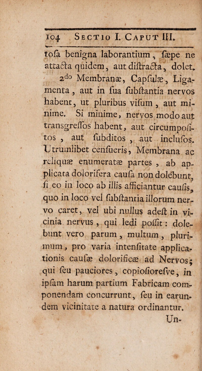 tofa benigna laborantium, fepe ne attafila quidem, aut diftrafta, dolet. 2do Membranee, Capfulas, Liga¬ menta , aut in fua fubftantia nervos habent, ut pluribus vifum , aut mi¬ nime, Si minime, nervos modo aut transgreflbs habent, aut circumpofi- tos , aut fubditos , aut inclufos. Utrumlibet ceniueris, Membrana ac reliqua? enumerate partes , ab ap¬ plicata dolorifera caula non dolebunt fi eo in loco ab illis afficiantur caulis, quo in loco vel fubftantia illorum ner¬ vo caret, vel ubi nullus adeft in vi¬ cinia nervus , qui ledi poffit: dole¬ bunt vero parum , multum , pluri¬ mum, pro varia intenfitate applica¬ tionis cautas dolorificas ad Nervos; qui leu pauciores, copiofiorefve, in iplam harum partium Fabricam com¬ ponendam concurrunt, leu in earun- dem vicinitate a natura ordinantur. Un-