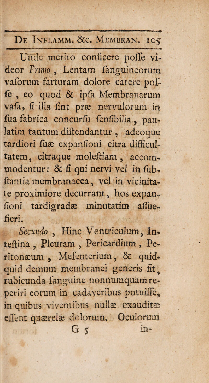 De Inflamm, &c. Membran. 105 fW——”r —«■ ———————111 ■■ Unde merito conficere poffe vi¬ deor Primo , Lentam ianguineorum vaforum farturam dolore carere pof- fe , eo quod & ipfa Membranarum vafa, fi illa fint prae nervulorum in fu a fabrica coneurfii ienfibilia , pau- latim tantum diftendantur , adeoque tardiori fiiae expanfioni citra difficul¬ tatem, citraque moleftiam , accom¬ modentur: & fi qui nervi vel in fiib- ftantia membranacea, vel in vicinita¬ te proximiore decurrant, hos expan¬ fioni tardigradae minutatim affue- fieri. Secundo , Hinc Ventriculum, In- teftina , Pleuram , Pericardium , Pe¬ ritonaeum , Mefenterium, & quid¬ quid demum membranei generis iit 9 rubicunda fanguine nonnumquam re- periri eorum in cadaveribus potuiffe, in quibus viventibus nullae exauditae effient quaerelae dolorum. Oculorum G 5 in-