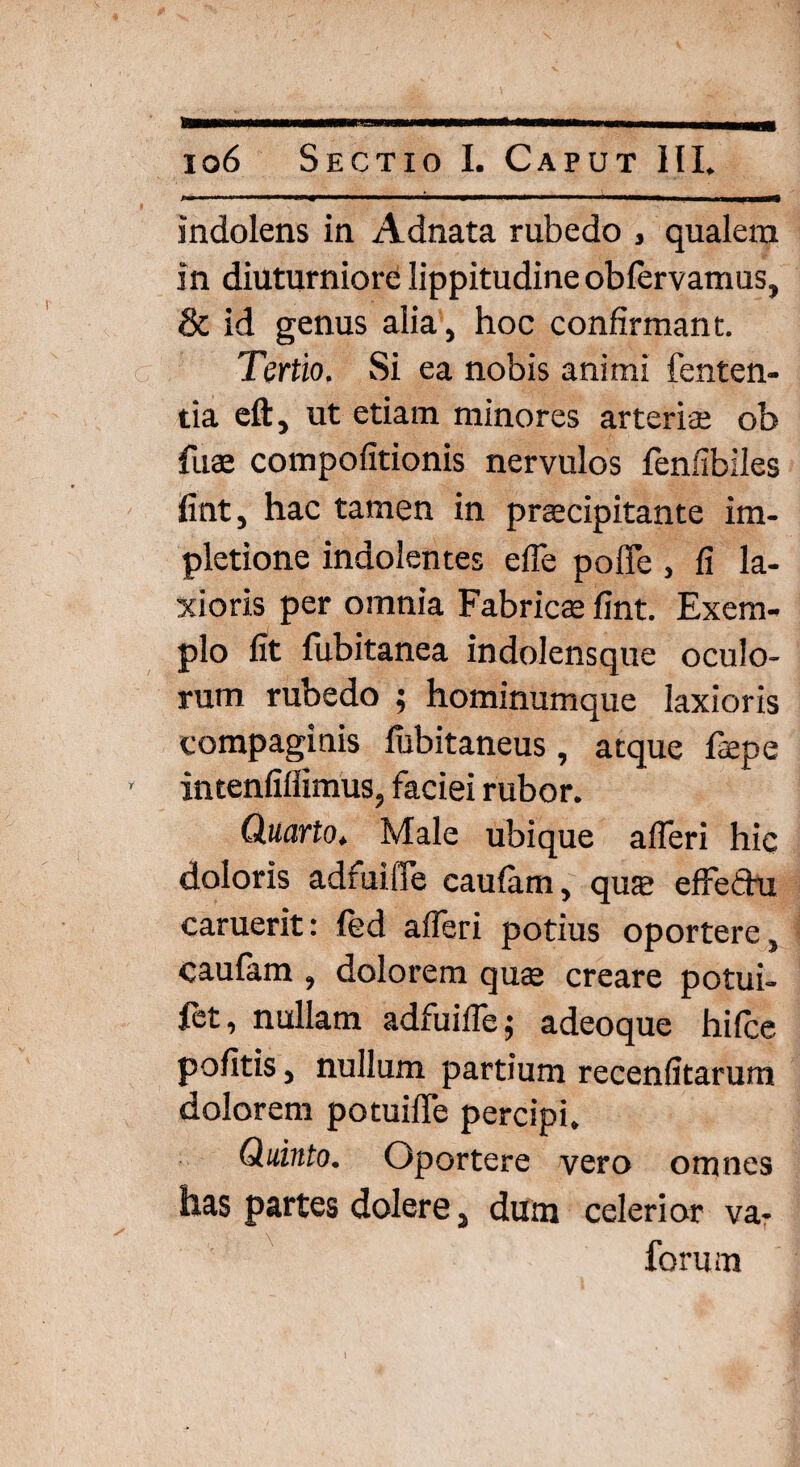 indolens in Adnata rubedo , qualem in diuturniore lippitudine obfervamus, & id genus alia, hoc confirmant. Tertio. Si ea nobis animi fenten- tia eft, ut etiam minores arterite ob fuae compofitionis nervulos fenfibiles fint, hac tamen in prajcipitante im- pletione indolentes efTe poffe , fi la¬ xioris per omnia Fabricse fint. Exem¬ plo fit fubitanea indolensque oculo¬ rum rubedo ; hominumque laxioris compaginis fubitaneus, atque fepe intenfifiimus, faciei rubor. Quarto. Male ubique afleri hic doloris adfuilTe caufam, qua? effethi caruerit: fed afleri potius oportere, caulam , dolorem quae creare potui- fet, nullam adfuifle; adeoque hifce politis, nullum partium recenfitarum dolorem potuifie percipi. Quinto. Oportere vero omnes has partes dolere, dum celerior va- forum