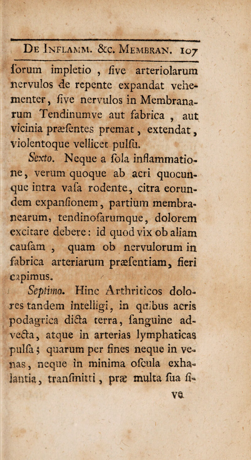 De Inflamm. &c. Membran. 107 lorum impletio , live arteriolarum nervulos de repente expandat vehe¬ menter , live nervulos in Membrana¬ rum Tendinumve aut fabrica , aut vicinia prtelentes premat, extendat, violentoque vellicet pulfu. Sexto. Neque a fola inflammatio¬ ne , verum quoque ab acri quocun¬ que intra vafa rodente, citra eorun¬ dem expanlionem, partium membra¬ nearum, tendinofarumque, dolorem excitare debere: id quod vix ob aliam caulam , quam ob nervulorum in fabrica arteriarum praefentiam, fieri capimus. / Septimo. Hinc Arthriticos dolo¬ res tandem inteliigi, in quibus acris podagrica difta terra, fanguine ad- ve&a, atque in arterias lymphaticas pulfa $ quarum per fines neque in ve¬ nas, neque in minima ofcula exha¬ lantia , tranfmitti, prae multa fua li-