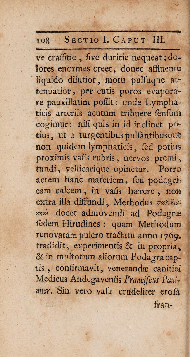 ve craflitie , five duritie nequeat;do¬ lores enormes creet, donec affluente liquido dilutior, motu pulfuque at¬ tenuatior , per cutis poros evapora¬ re pauxillatim poffit: unde Lympha¬ ticis arteriis acutum tribuere fenfiim cogimur: nifi quis in id inclinet po¬ tius, ut a turgentibus pulfantibusque non quidem lymphaticis, led potius proximis vafis rubris, nervos premi, tundi, vellicarique opinetur. Porro acrem hanc materiem, feu podagrb cam calcem, in valis haerere , non extra illa diffundi, Methodus docet admovendi ad Podagrae fedem Hirudines : quam Methodum renovatam pulcro traffatu anno 1769, tradidit, experimentis & in propria, & in multorum aliorum Podagra cap¬ tis , confirmavit, venerandae canitiei Medicus Andegavenfis Francifcus Paul- mier. Sin vero vafa crudeliter eroia frau-