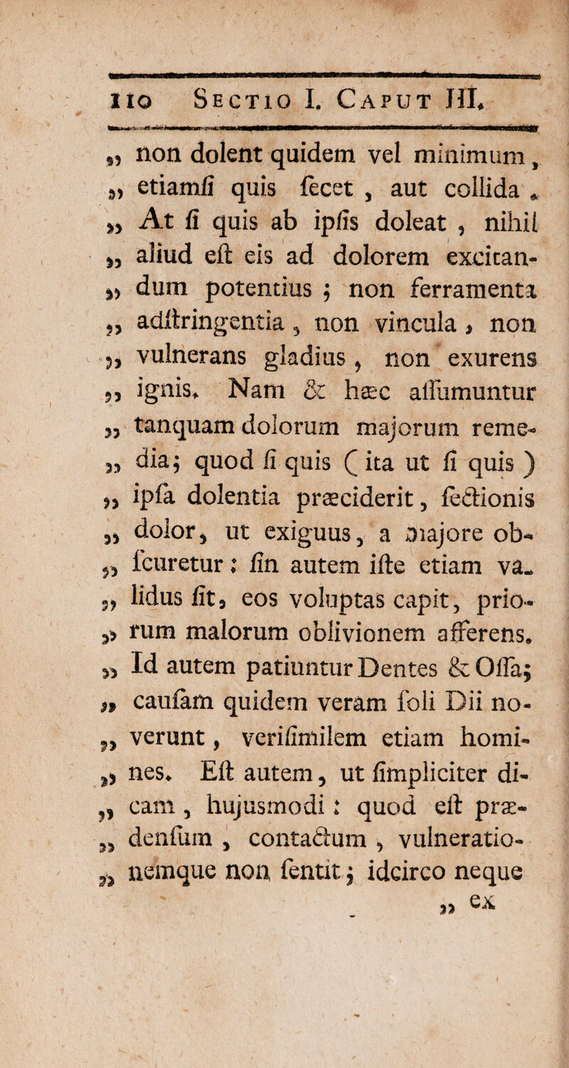 ■ „ non dolent quidem vel minimum , »> etiamfi quis fecet , aut collida . „ At fi quis ab ipfis doleat , nihil „ aliud eft eis ad dolorem excitan- „ dum potentius ; non ferramenta 5, adftringentia , non vincula , non „ vulnerans gladius, non exurens ,, ignis. Nam & haec aliumuntur „ tanquam dolorum majorum reme- ,, dia5 quod fi quis Q ita ut fi quis ) ipla dolentia praeciderit, lectionis „ dolor, ut exiguus, a majore ob- „ 1'curetur; fin autem ille etiam va_ lidus fit, eos voluptas capit, prio- ,, rum malorum oblivionem afferens. „ Id autem patiuntur Dentes & Offa; ), caulam quidem veram foli Dii no- „ verunt, verifimilem etiam homi- ,) nes. Eft autem, ut fimpliciter di- „ cam, hujusmodi .* quod eft prae- „ denfum , contadum , vulneratio- „ nemque non fentit; idcirco neque » ex