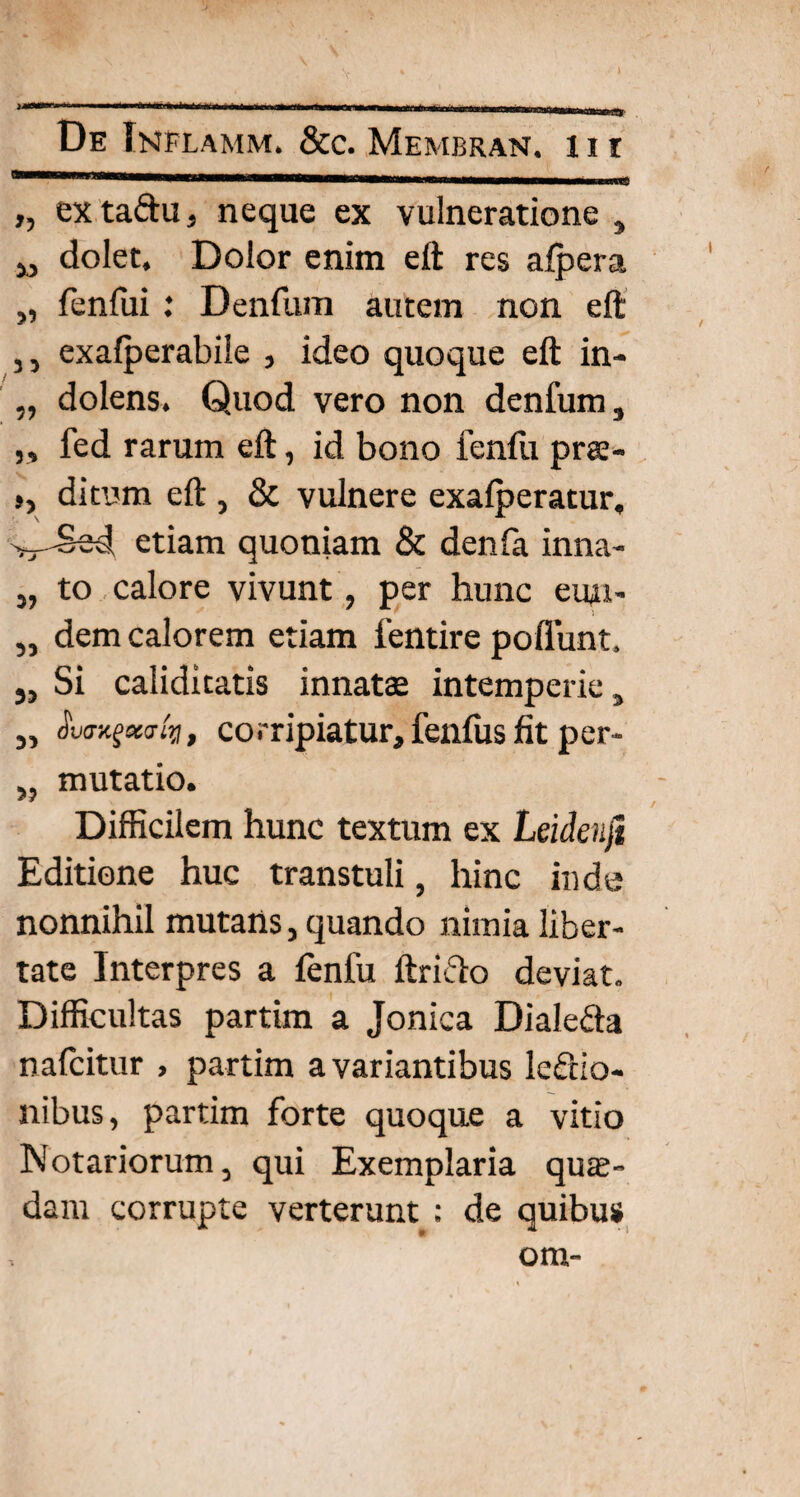 „ ex taftu , neque ex vulneratione , M dolet. Dolor enim eft res alpera „ fenfui : Denfum autem non eft 3 3 exalperabile , ideo quoque eft in- „ dolens. Quod vero non denfum, ,, fed rarum eft, id bono fenfu pra- », ditum eft , & vulnere exalperatur, etiam quoniam & denla inna- „ to calore vivunt, per hunc eun- „ dem calorem etiam lentire poliunt. 5, Si caliditatis innatae intemperie, „ aco-/?/, corripiatur, fenfus fit per- „ mutatio. Difficilem hunc textum ex Leidenjt Editione huc transtuli, hinc inde nonnihil mutans, quando nimia liber¬ tate Interpres a fenfu ftrifto deviat. Difficultas partim a Jonica Diale&a nalcitur , partim a variantibus lectio¬ nibus, partim forte quoque a vitio Notariorum, qui Exemplaria qua¬ dam corrupte verterunt : de quibus om-