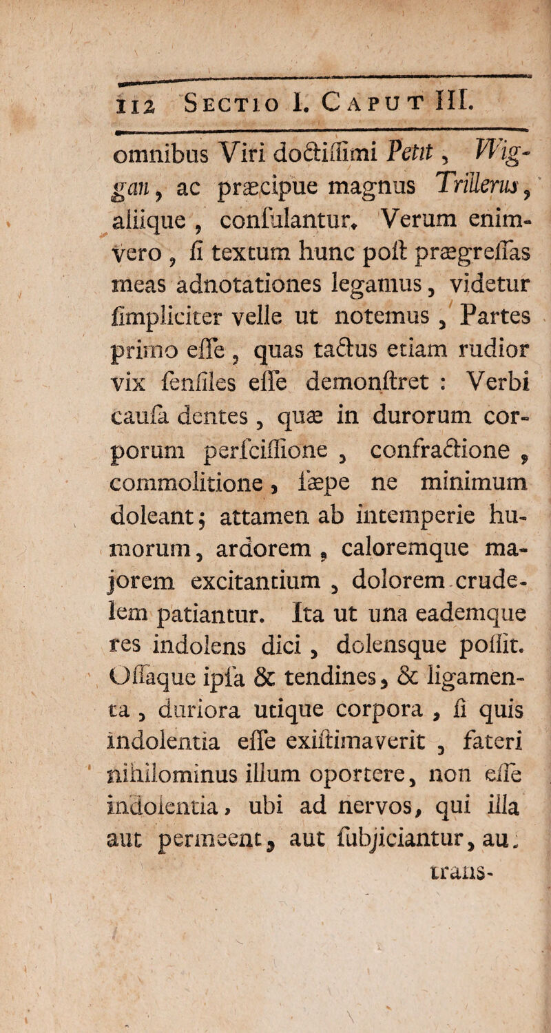 \ \ . ■ ' S ' . ( ' 'fi 1X2 Sectio I. Caput HI. omnibus Viri dodiffimi Petit, PPig- gan, ac praecipue magnus Tritleriu, aiiique , conlulantur. Verum enim- vero , fi textum hunc poil prtegrefias meas adnotationes legamus, videtur fimpliciter velle ut notemus , Partes primo effe , quas tadus etiam rudior vix fenfiles effe demonftret : Verbi caula dentes , quae in durorum cor¬ porum perfciffione } confradione , commolitione, ibepe ne minimum doleant $ attamen ab intemperie hu¬ morum , ardorem « caloremque ma¬ jorem excitantium , dolorem crude¬ lem patiantur. Ita ut una eademque res indolens dici, dolensque pollit. Offaque ipia & tendines, & ligamen¬ ta , duriora utique corpora , fi quis indolentia effe exiitimaverit , fateri nihilominus illum oportere, non eile indolentia, ubi ad nervos, qui illa aut permeent, aut fubjiciantur, au. trans- \
