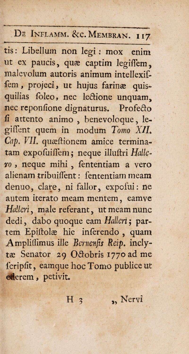 tis: Libellum non legi; mox enim ut ex paucis, quae captim legiflem, malevolum autoris animum intellexif- fem, projeci, ut hujus farinae quis¬ quilias fbleo, nec le&ione unquam, nec rcponfione dignaturus, Profe&o fi attento animo , benevoloque, le¬ gi fient quem in modum Tomo XII. Cap. VII. quaeftionem amice termina¬ tam expofuifiem; neque illuftri Halle- vo> neque mihi , fententiam a vero alienam tribuiflent: fententiam meam denuo, clare, ni fallor, expofui: ne autem iterato meam mentem, eamve Hdlcri, male referant, ut meam nunc dedi, dabo quoque eam Halleri$ par¬ tem Epiftolte hic inferendo , quam Amplilfimus ille Bcrnenfis Reip. incly¬ tae Senator 29 O&obris 1770 ad me lcripfit, eamque hoc Tomo publice ut ederem, petivit. H 5 Nervi