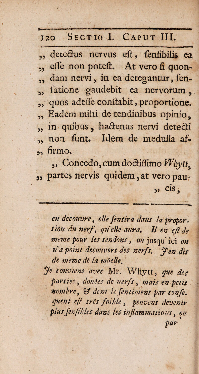 W -r -I ■■ ■ ■ * —■ —«— ■ 4,———*-■ -mwm—n* ' 120 Sectio I. Caput III, ,, detedus nervus eft, (enfibilis ea „ elle non poteft. At vero fi quon- ,, dam nervi, in ea detegantur, fen- „ latione gaudebit ea nervorum, ,, quos adtfie conflabit, proportiofte. ,, Eadem mihi de tendinibus opinio, „ in quibus, hadenus nervi detedi ,, non funt. Idem de medulla af- „ firmo» *■* r* 1 * Concedo, cum doftiffimo Whytt, 3, partes nervis quidem, at vero paur cis. en decouvre, elle fentira dans Ia propor- tion dn ner/\ qiielle aura. 11 en eft de memepour les tendons, o«jusqu’ici on ria point decouvert des nerfs. /en dis de meme de la moelle. $e conviem avec Mi\ Whytt, que des parties 3 douees de nerfs, mais en petit ncmtre, E$ dent le fentiment par em [e. quent eft tv£s foible , peuvent devenir plus flenfibUs dans les inflammatio us 9 eu pavK