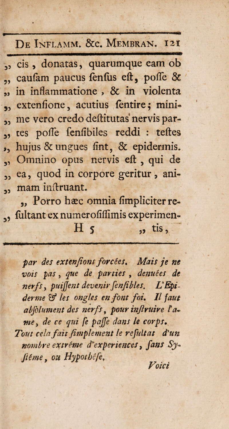 De Inflamm. &c. Membran. 121 3, cis , donatas, quarumque eam ob „ caufam paucus fenfiis eft, pofle & „ in inflammatione , & in violenta „ extenfione, acutius fentire; mini- ,, me vero credo deftitutas nervis par- s, tes pofle fenfibiles reddi : teftes », hujus & ungues fint, & epidermis. „ Omnino opus nervis eft , qui de „ ea, quod in corpore geritur, ani- „ mam inftruant. ,, Porro haec omnia fimpliciter re- 5, fultant ex numerofiflimis experimen- H s „ tis, par des extenfions forcees. Mais je ne vois pas, que de parties , demees de nerfs 5 puijjent devenirfenfibles. LEpi der??ie & les ongles en font fou II faut abjotument des nerfs, pour inflruire ta*- me, de ce qui [e pajfe dans le corps. Tout cela fait fimplement le refidtat d?un nombre extreme drexperiences, fans Sy- fttme, ott Hypot/jcfe» Voici