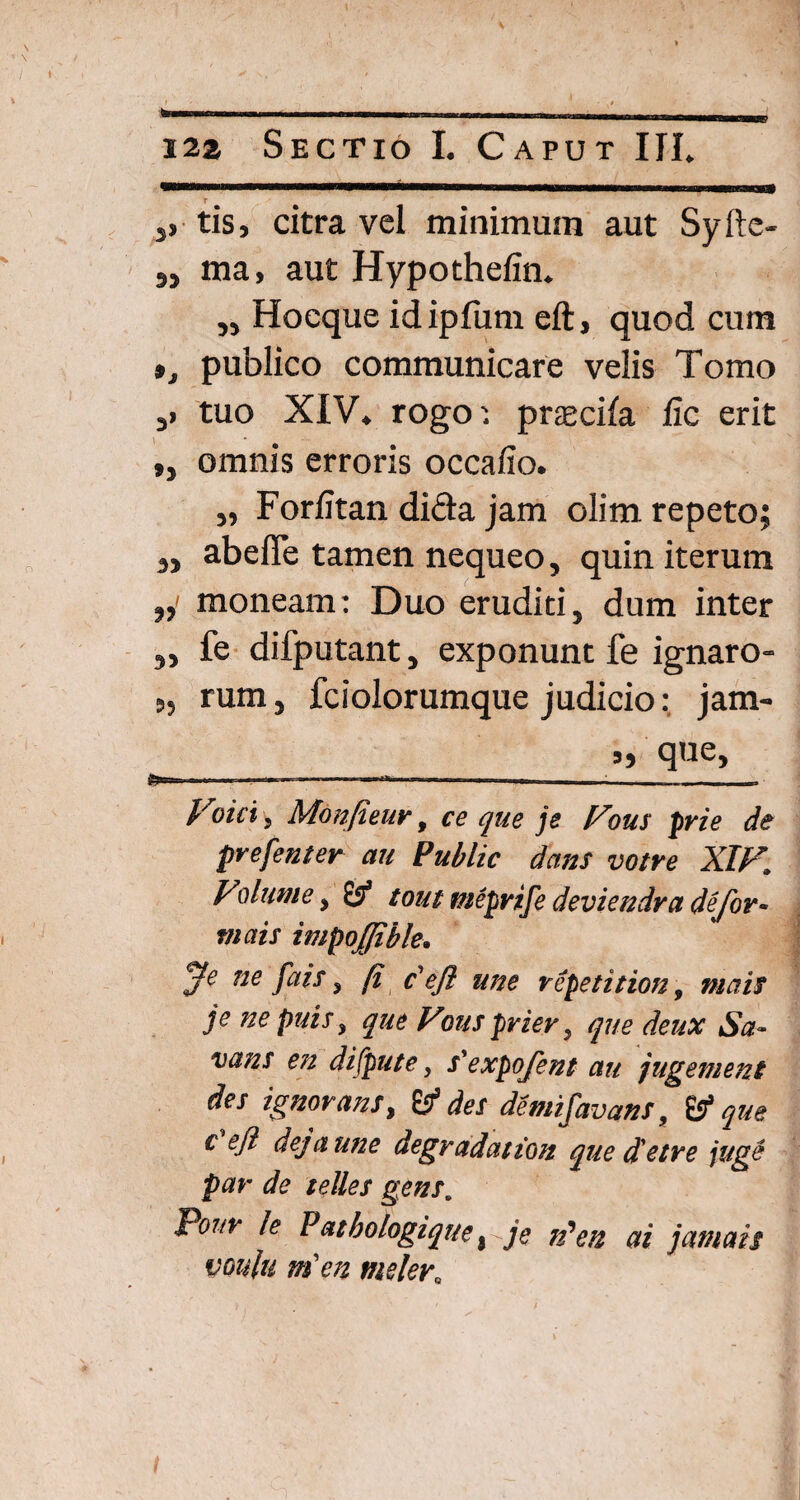 , --, -.- „,. „. 122 Sectio I. Caput III. s, tis, citra vel minimum aut Syfte- 3, ma, aut Hypothefin. „ Hoeque id ipfum eft, quod cum », publico communicare velis Tomo 3> tuo XIV. rogoprtecila fic erit ,, omnis erroris occafio. „ Forfitan difta jam olim repeto; 3i abefle tamen nequeo, quin iterum 3,- moneam: Duo eruditi, dum inter 5> fe difputant, exponunt fe ignaro- „ rum, fciolorumque judicio: jam- „ que, -.. _-«= j' oiet, Monfieur t ce que je Fous pvie de pvefenter au Public dans votre XIF. Vdume y & tout meprife deviendra deJor~ mais impoffible. jfe ne fais y (i p eft une repetition, mais je ne puis, que Fous prier, que deux Sa- vans en difpute, s'expoJent au jugem en t des ignorans, 61 des demifavans, & que c eft dejaune degradation quedetre juge par de telles gens. P°nr k Pat bologique) je Fen ai jam ais voulu ni en meler„