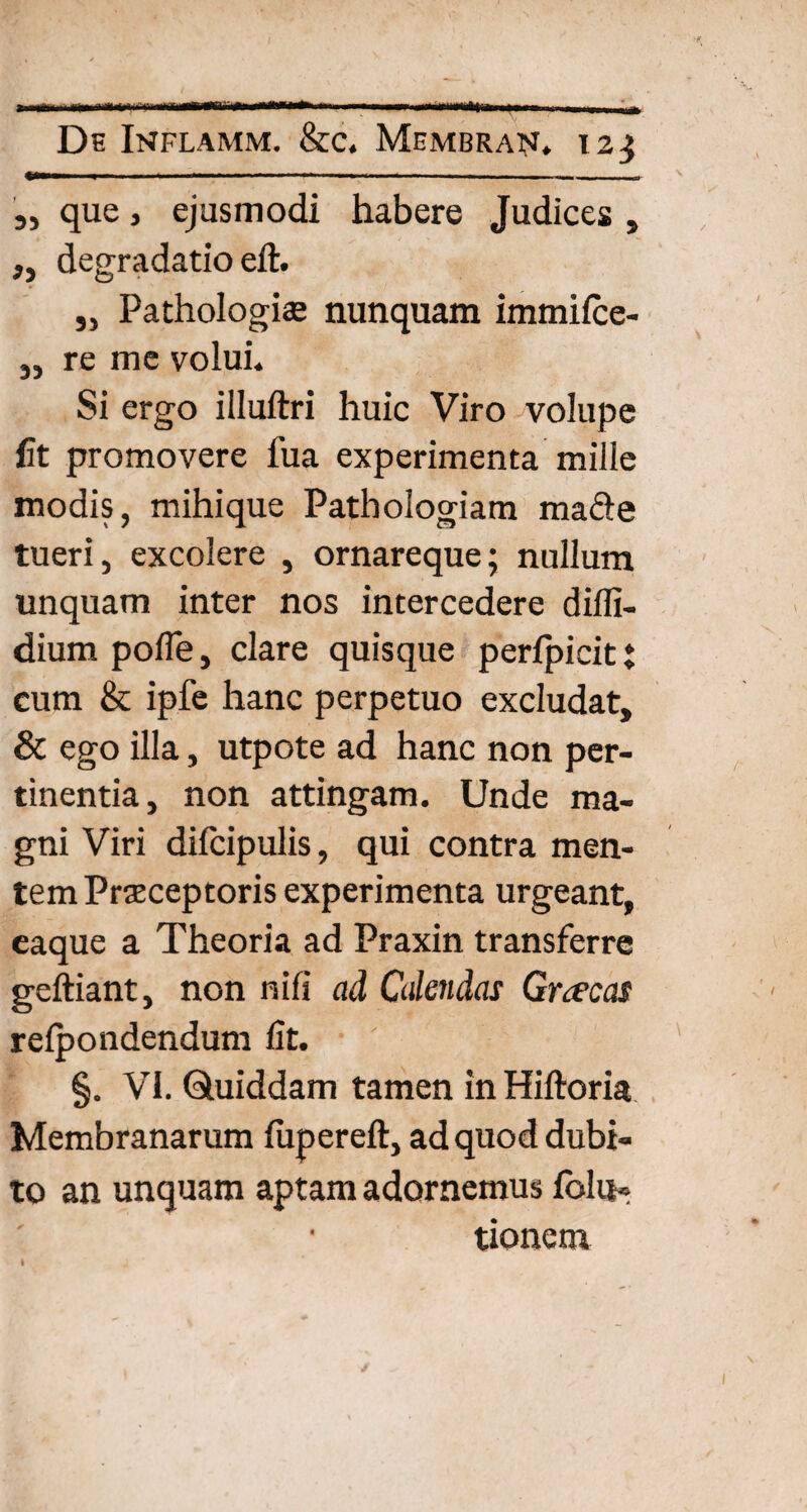 a» De Inflamm. &c. Membran. 123 „ que, ejusmodi habere Judices , „ degradatio eft. „ Pathologias nunquam immifce- „ re me volui. Si ergo illuftri huic Viro volupe fit promovere fua experimenta mille modis, mihique Pathologiam made tueri, excolere , ornareque; nullum unquam inter nos intercedere diffi- dium poffe, clare quisque perfpicit t cum & ipfe hanc perpetuo excludat, & ego illa, utpote ad hanc non per¬ tinentia, non attingam. Unde ma¬ gni Viri difcipulis, qui contra men¬ tem Praeceptoris experimenta urgeant, caque a Theoria ad Praxin transferre geftiant, non nili ad Calendas Graecas refpondendum fit. ' §. VI. Quiddam tamen in Hiftoria Membranarum fiipereft, ad quod dubi¬ to an unquam aptam adornemus folii» tionem I