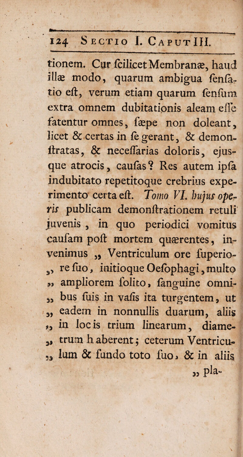 124 Sectio I. CaputIH. tionem. Cur IcilicetMembranee, haud illae modo, quarum ambigua fenla- tio eft, verum etiam quarum lenium extra omnem dubitationis aleam effe fatentur omnes, fepe non doleant, licet & certas in le gerant, & demon- ftratas, & neceflarias doloris, ejus- que atrocis, caulas ? Res autem ipla indubitato repetitoque crebrius expe¬ rimento certa eft. Tomo VI, hujus ope¬ ris publicam demonftrationem retuli juvenis , in quo periodici vomitus caulam poft mortem quaerentes, in¬ venimus „ Ventriculum ore fuperio- 9> reluo, initioqueOelbphagi,multo ,, ampliorem folito, languine omni- ,, bus luis in valis ita turgentem, ut „ eadem in nonnullis duarum, aliis „ in locis trium linearum, diame- ,» trum h aberent; ceterum Ventricu- lum & fundo toto fuoi & in aliis 33 P^a~