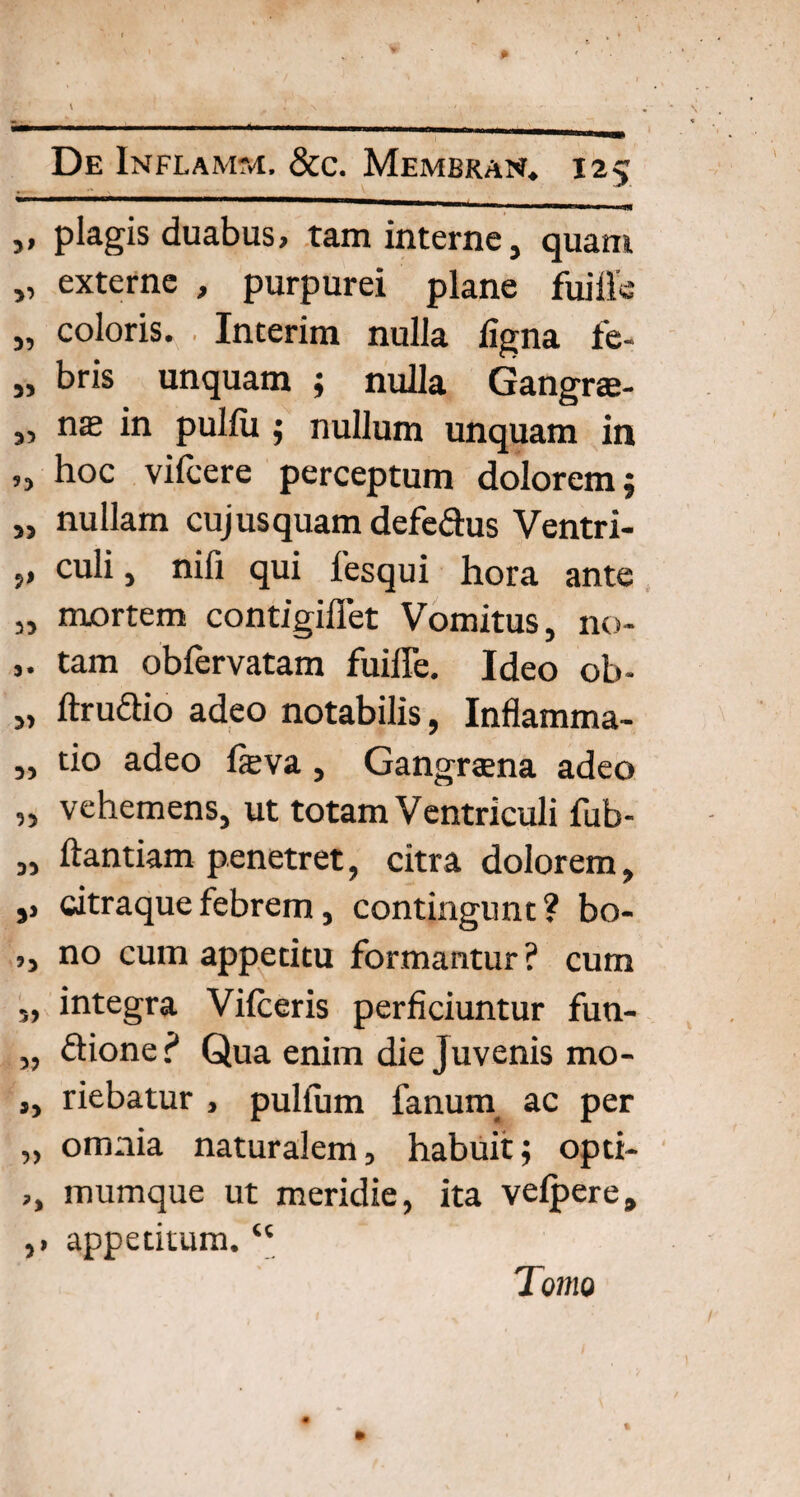 „ plagis duabus, tam interne, quam „ externe , purpurei plane fuiile „ coloris. Interim nulla ligna fe- „ bris unquam ; nulla Gangrae- „ ns in pulfu; nullum unquam in „ hoc vifcere perceptum dolorem; „ nullam cujusquam defedus Ventri- „ culi, nifi qui fesqui hora ante „ mortem contigiflet Vomitus, no- tam obfervatam fuiffe. Ideo ob- „ ftrudio adeo notabilis, Inflamma- „ tio adeo fasva, Gangraena adeo „ vehemens, ut totam Ventriculi fub- „ ftantiam penetret, citra dolorem, ,, citraque febrem, contingunt? bo- ,, no cum appetitu formantur ? cum „ integra Vifceris perficiuntur fun- „ dioner* Qua enim die Juvenis mo- ,, riebatur , pullum fanum ac per „ omnia naturalem, habuit; opti- ,, mumque ut meridie, ita vefpere, ,1 appetitum. “ Tomo