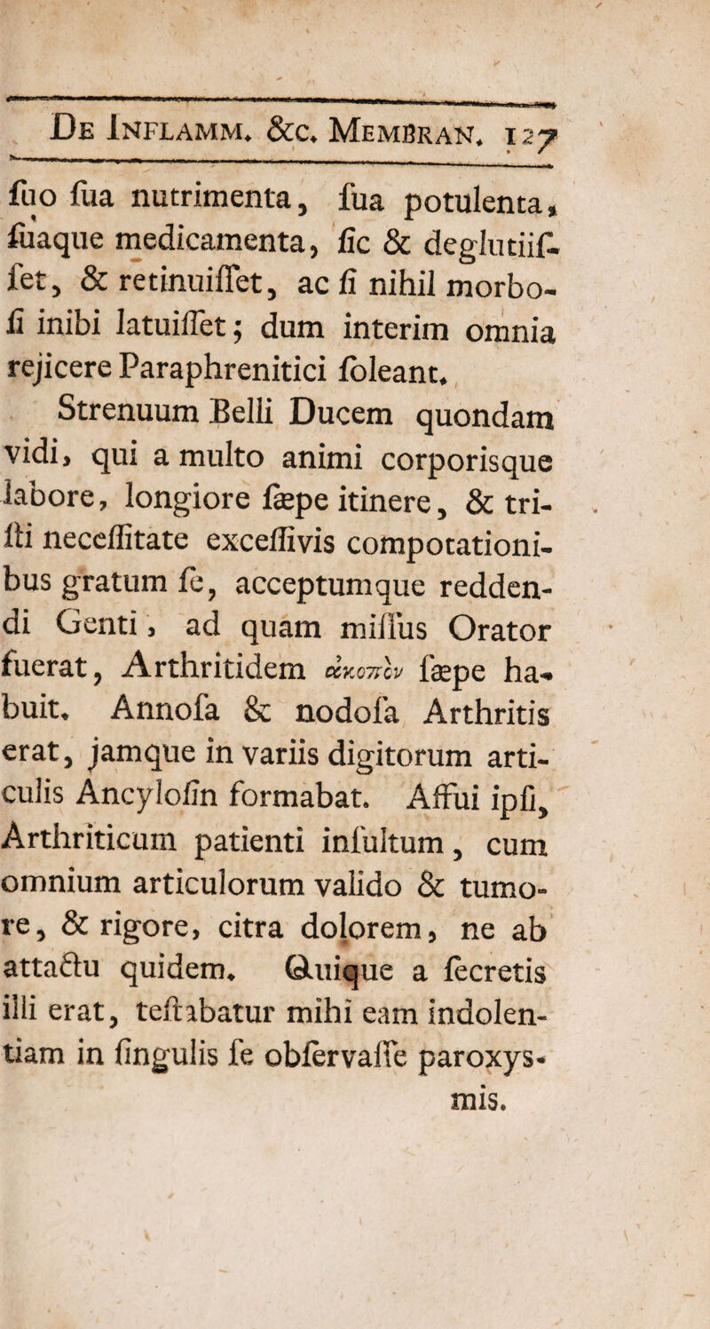 »- 11 , , - fu o fua nutrimenta, fua potulenta, fuaque medicamenta, fic & deglutiif- fet, & retinuiffet, ac fi nihil morbo- fi inibi Iatuiffet; dum interim omnia rejicere Paraphrenitici foleant. Strenuum Belli Ducem quondam vidi, qui a multo animi corporisque labore, longiore fepe itinere, & tri- lli neceflitate exceffivis compotationi¬ bus gratum fe, acceptum que redden¬ di Genti , ad quam millus Orator fuerat, Arthritidem CCK07TCV fepe ha¬ buit, Annofa & nodofa Arthritis erat, jamque in variis digitorum arti¬ culis Ancylofin formabat. Affui ipfi. Arthriticum patienti intuitum, cum omnium articulorum valido & tumo¬ re, & rigore, citra dolorem, ne ab attadu quidem. Quiique a lecretis illi erat, teftibatur mihi eam indolen¬ tiam in lingulis fe obfervalte paroxys¬ mis.