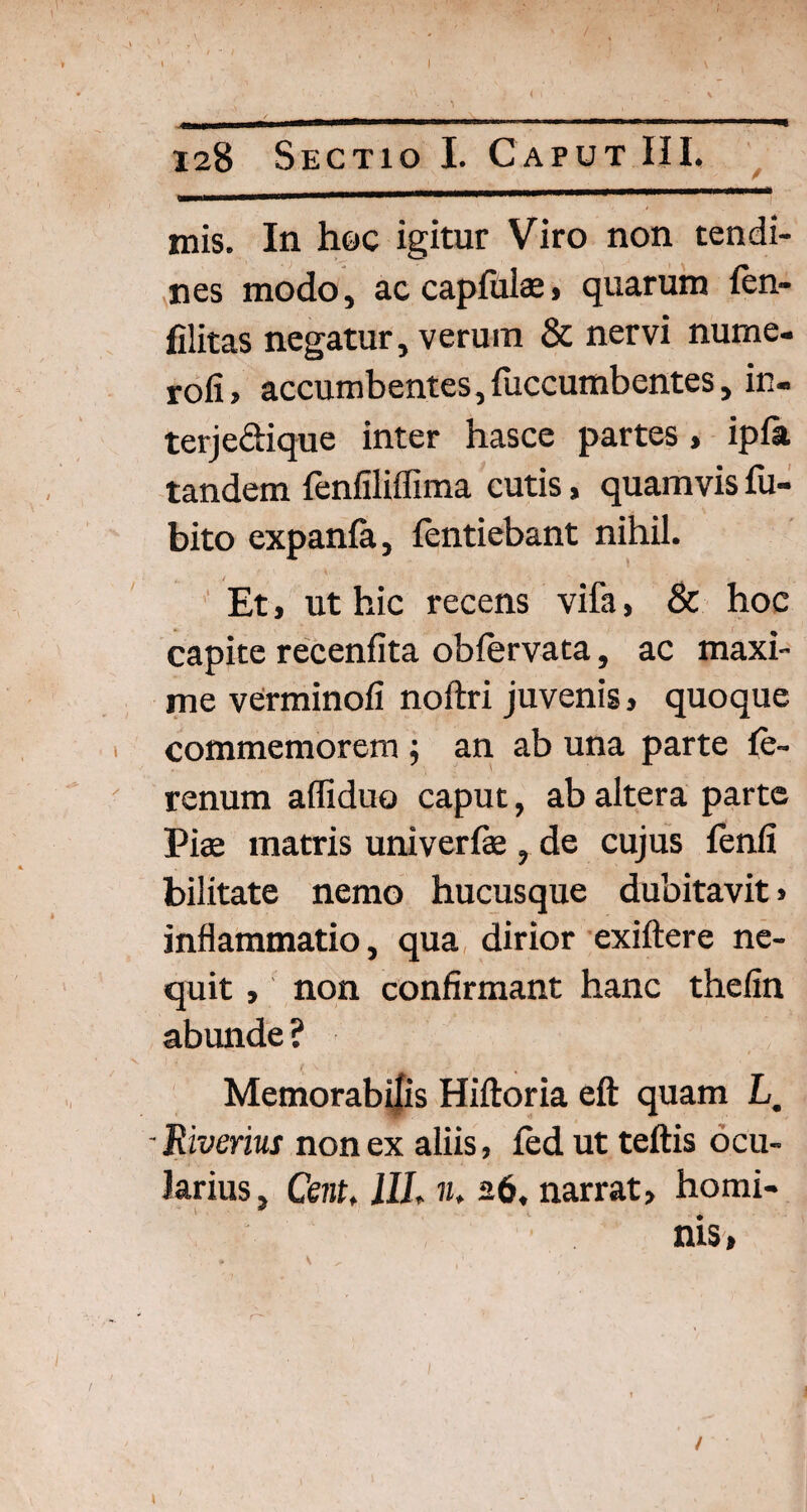 mis. In hoc igitur Viro non tendi¬ nes modo, ac capfulae, quarum len- filitas negatur, verum & nervi nume- rofi> accumbentes,fuccumbentes, in- terjeftique inter hasce partes > ipfa tandem fenfilifiima cutis, quamvis fu- bito expanla, fentiebant nihil. Et > ut hic recens vifa, & hoc capite recenfita obfervata, ac maxi¬ me verminofi noftri juvenis} quoque commemorem ; an ab una parte fe- renum affiduo caput, ab altera parte Piae matris univerfse , de cujus fenfi bilitate nemo hucusque dubitavit» inflammatio, qua dirior exiftere ne¬ quit , non confirmant hanc thefin abimde ? Memorabilis Hiftoria eft quam L. - Riverius non ex aliis, fed ut teftis ocu¬ larius, Cent, 1IL n. 26, narrat, homi¬ nis, /