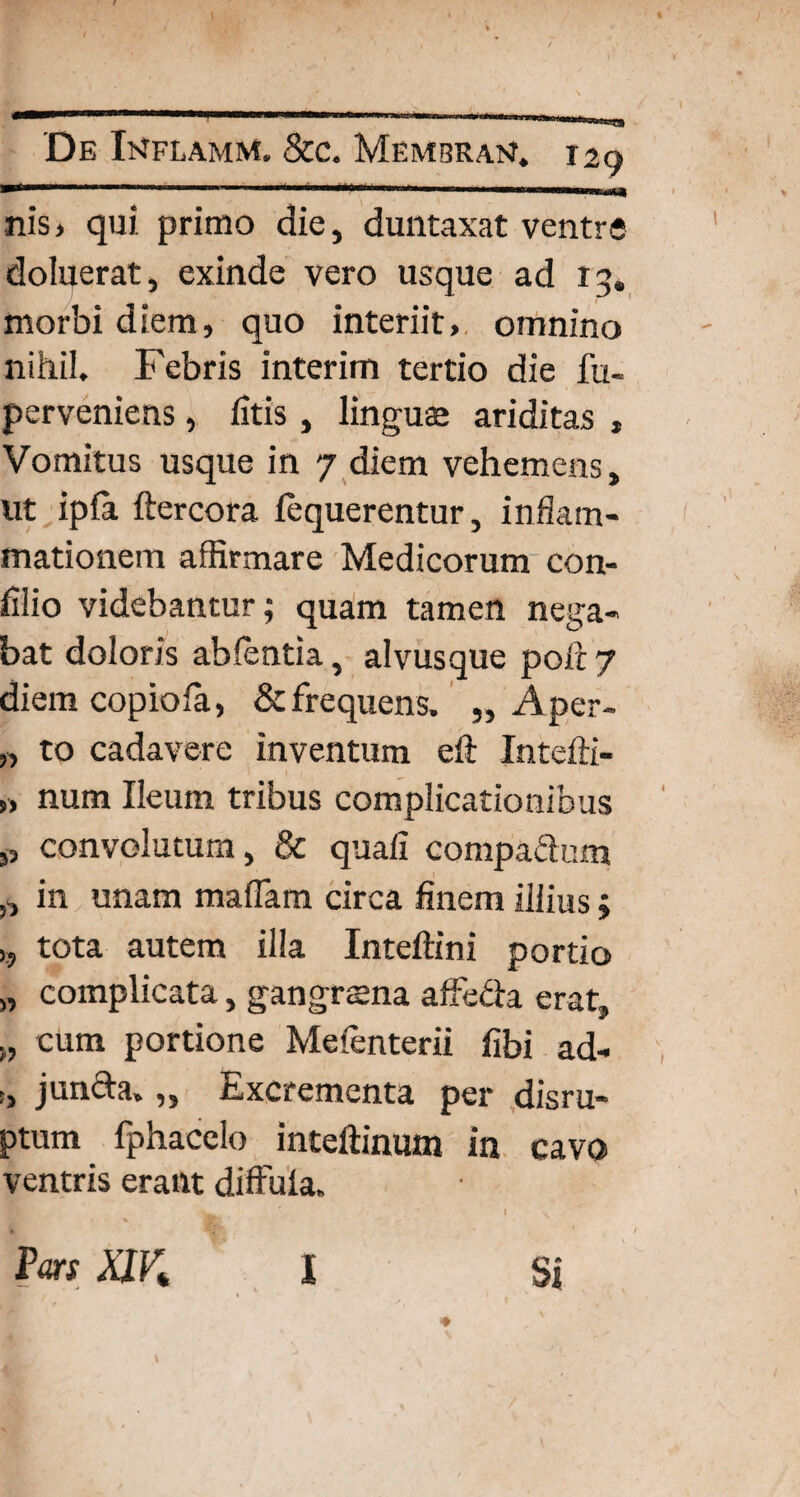 nis, qui primo die, duntaxat ventre doluerat, exinde vero usque ad 13. morbi diem, quo interiit, omnino nihil. Febris interim tertio die fu- perveniens, fitis, linguae ariditas , Vomitus usque in 7 diem vehemens, ut ipfa ftercora fequerentur, inflam¬ mationem affirmare Medicorum con- filio videbantur; quam tamen nega¬ bat doloris abientia, alvusque poft 7 diem copiofia, & frequens. „ Aper- „ to cadavere inventum eft Intefti- „ num Ileum tribus complicationibus „ convolutum, & quali compa&um ,, in unam mafiam circa finem illius» >, tota autem illa Inteftini portio „ complicata, gangraena affe&a erat, cum portione Melenterii fibi ad- i, j uncia. „ Excrementa per disru- ptum fphacelo inteftinum in cavo ventris erant diffula, w I \ '» * / Vm X1K l Si