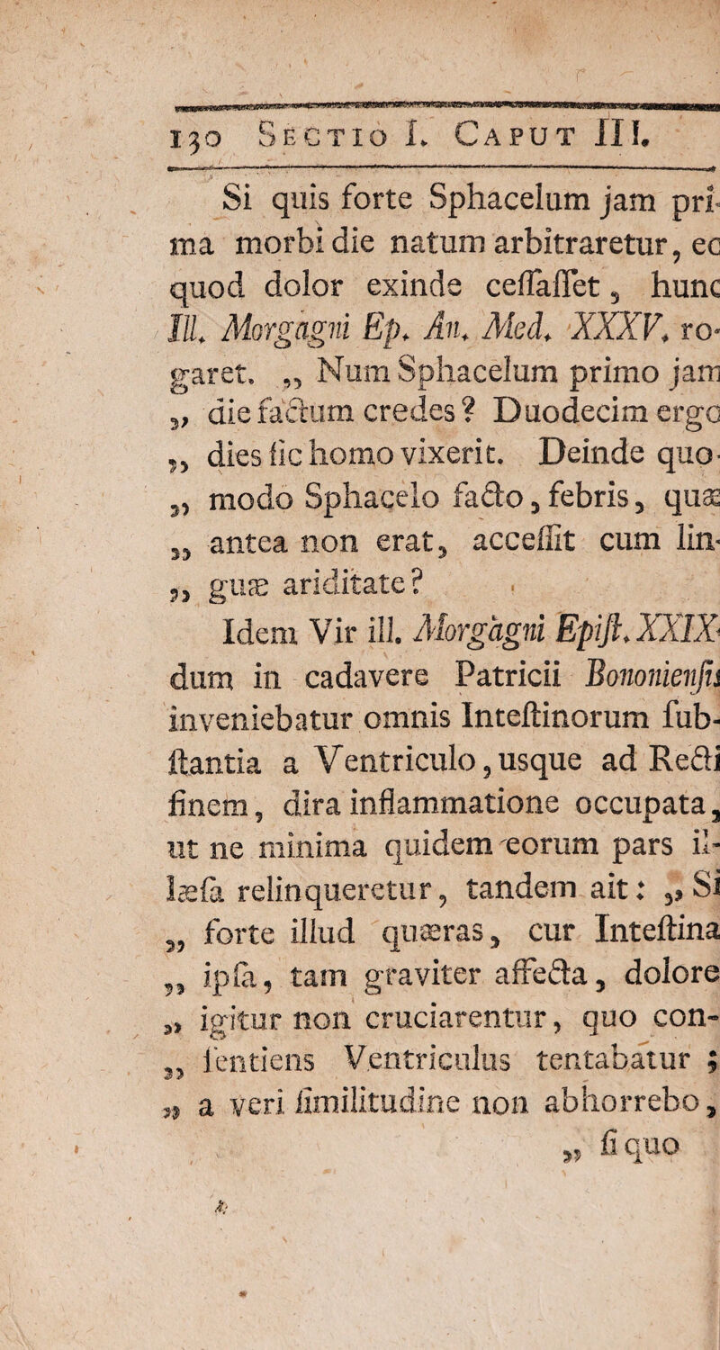 r 130 Sectio L Caput II!. Si quis forte Sphacelum jam pri¬ ma morbi die natum arbitraretur, ee quod dolor exinde ceflalTet, hunc III, Morgagni Ep, An, Med, XXXV, ro¬ garet. „ Num Sphacelum primo jam „ die fafturn credes ? Duodecim ergo „ dies fic homo vixerit. Deinde quo- „ modo Sphacelo fa&o, febris, quae „ antea non erat, accedit cum lin- 5, giicE ariditate? Idem Vir III. Morgagni Epift, XXIX dum in cadavere Patricii Bononienjis inveniebatur omnis Inteftinorum fub- ftantia a Ventriculo, usque ad Refli finem, dira inflammatione occupata, ut ne minima quidem eorum pars il- hefa relinqueretur, tandem ait: ,, Si „ forte illud quaeras, cur Inteftina ?J ipla, tam graviter affeda, dolore „ igitur non cruciarentur, quo con- s, fentiens Ventriculus tentabatur ; n a veri limilitudine non abhorrebo, » fi quo