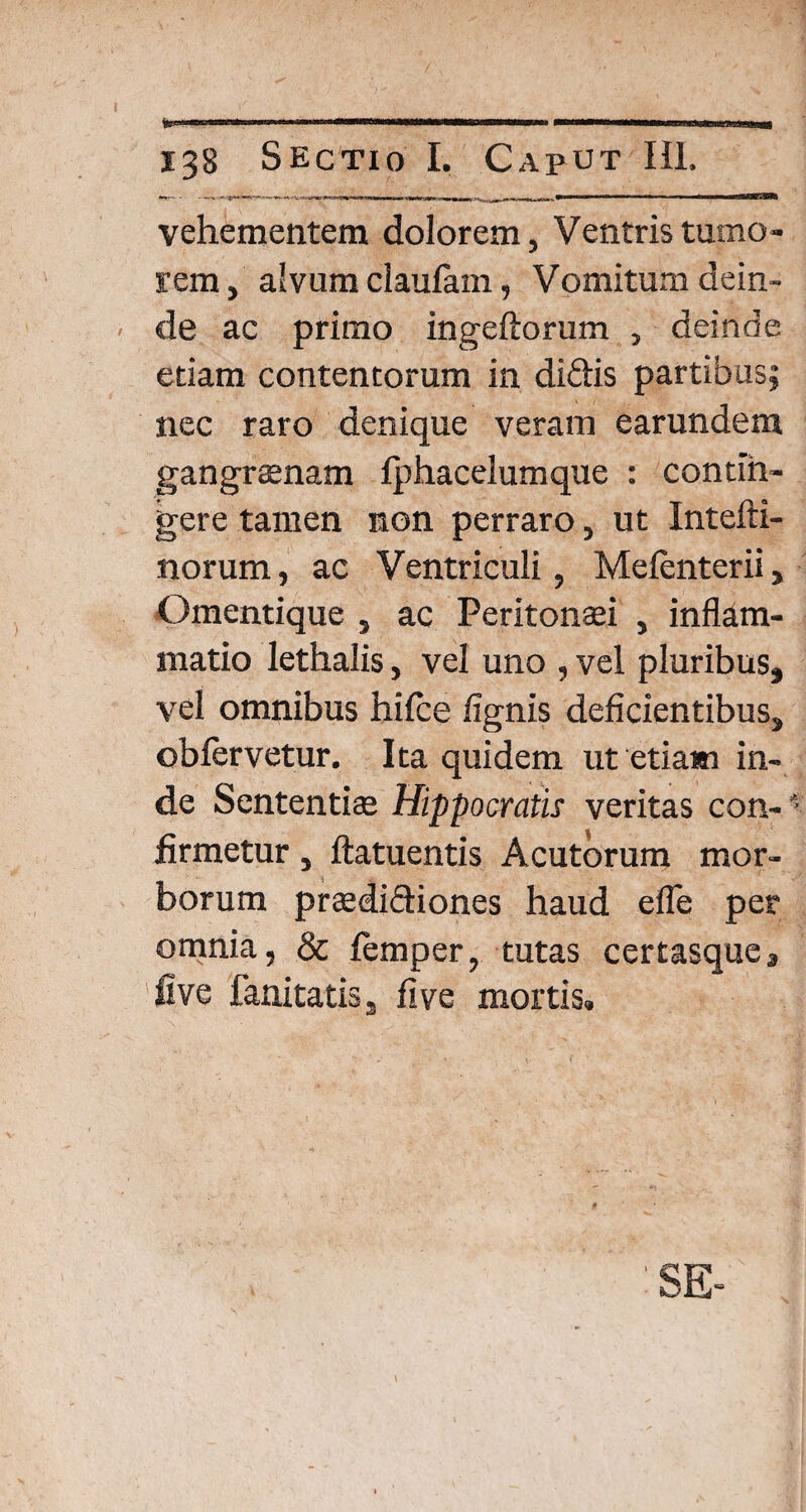 vehementem dolorem, Ventris tumo¬ rem, alvum claulam, Vomitum dein¬ de ac primo ingeftorum , deinde edam contentorum in didtis partibus; nec raro denique veram earundem gangraenam fphacelumque : contin¬ gere tamen non perraro, ut Intefti- norum, ac Ventriculi, Melenterii, Omentique , ac Peritonaei , inflam¬ matio lethalis, vel uno , vel pluribus, vel omnibus hifce lignis deficientibus, oblervetur. Ita quidem ut etiam in¬ de Sententiae Hippocratis veritas con-' firmetur , ftatuentis Acutorum mor- borum praediftiones haud efle per omnia, & lemper, tutas certasquc, live fanitatis s live mortis.