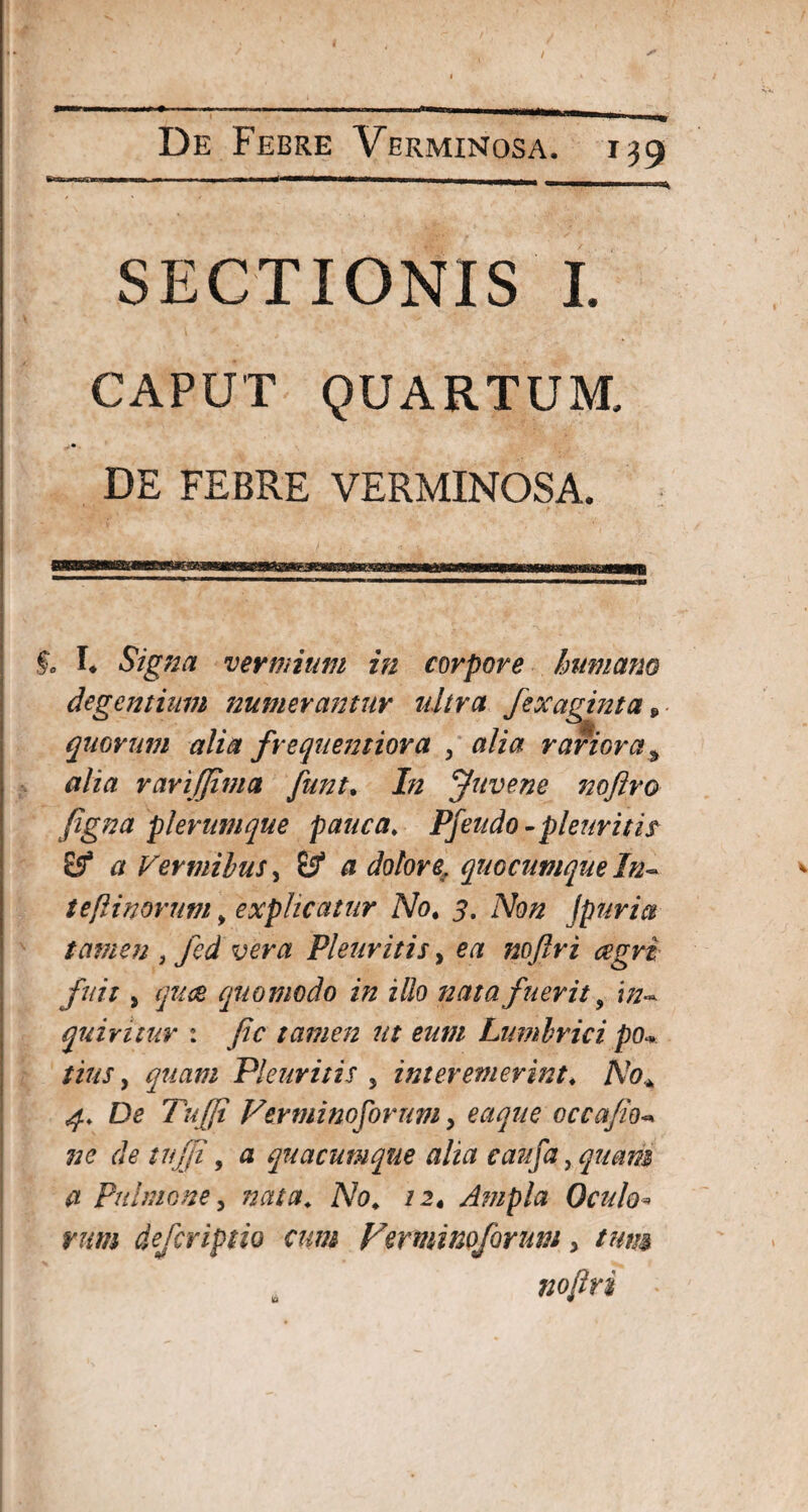 De Febre Verminosa. ITT———•-r> SECTIONIS I. CAPUT QUARTUM. DE FEBRE VERMINOSA. §0 I* Signa vermium in corpore humano degentium numerantur ultra fexaginta „ quorum alia frequemiora , alia rariora a alia rari (fima funt. In Juvene nofiro figna plerumque pauca♦ Pfeudo-pleuriti? £5* a Vermibus, itf a dolore, quocumque ln~ tefiinorum, explicatur No* 5. Afo/z Jpuria tamen , fcd vera Pleuritis, etf nojlri aegri fuit, quae quomodo in illo nata fuerit 9 quiritur : Jic tamen ut eum Limibrici po« , quam Pleuritis 5 interemerint♦ AV?* Dc’ Tufii Verminoforum y eaque occajio de tujji, <3 quacumque alia caufa, quam a Pulmone y nata* Afo«. /2« Ampla Oculo* mm deferiptio cum Verminoforum, /#//# nojlri