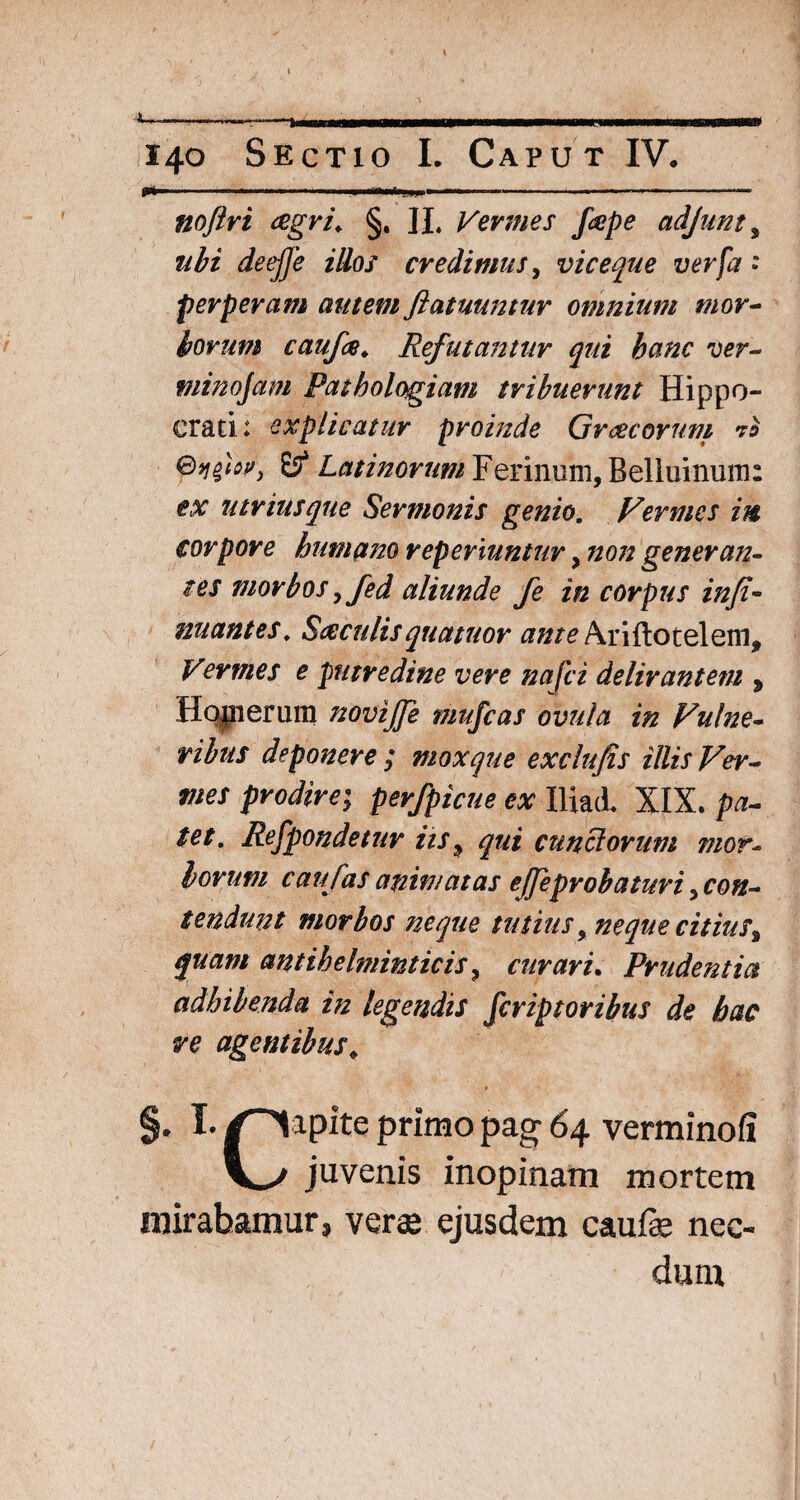 1 140 Sectio I. Caput IV. p».. .. ' ■' .... noftri agri. §. JI. Vermes fape adjnnt, ubi deefje illos credimus, viceque ver [a » perperam autem fiatuuntur omnium mor¬ borum caufa♦ Refutantur qui hanc ver- minojam Pathologiam tribuerunt Hippo¬ crati: explicatur proinde Gratorum Es4 Latinorum Ferinum, Belluinum: utriusque Sermonis genio. Vermes in corpore humano repermntur, non generan¬ tes morbos y fed aliunde fe in corpus infi¬ mantes, Saculisquatuor ante Ariftotelem, Vermes e putredine vere najci delirantem * Hopierum novijfe mufcas ovula in Vulne¬ ribus deponere ; mox que exclufis illis Ver¬ mes prodire; perfpicue ex IliacL XIX. pa¬ tet. Refpondetur iis 9 qui cunciorum mor¬ borum caufas animatas ejjeproh a turi ^con¬ tendunt morbos neque tutius, neque citius* quam antihelminticis * curari. Prudentia adhibenda in legendis fcriptoribus de hac re agentibus* » ' - §. !• /''lapite primo pag 64 verminofi juvenis inopinam mortem mirabamur, verae ejusdem caufae nec¬ dum