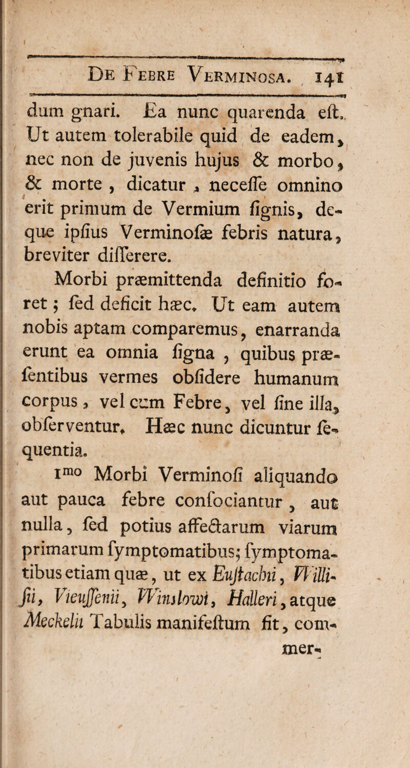 De Febre Verminosa. 141 -I- 1 -ral ...— 1, ---- dum gnari. Ea nunc quarenda eft.. Ut autem tolerabile quid de eadem , nec non de juvenis hujus & morbo, & morte , dicatur , necefie omnino erit primum de Vermium fignis, de- que ipfius Verminofe febris natura, breviter differere. Morbi praemittenda definitio fo¬ ret ; fed deficit haec. Ut eam autem nobis aptam comparemus, enarranda erunt ea omnia figna , quibus prae- fentibus vermes oblidere humanum corpus, velccm Febre, vel fine illa* obferventur. Haec nunc dicuntur fe- quentia. imo Morbi Verminofi aliquando aut pauca febre confociantur , aut nulla, fed potius affe&arum viarum primarum fymptomatibus; fymptoma- tibus etiam quae, ut ex Eujtacbii, Willi- Jii, VienJJenii, Winslowi, Halleri , atque Aleckdu Tabulis manifeftum fit,com- mer-