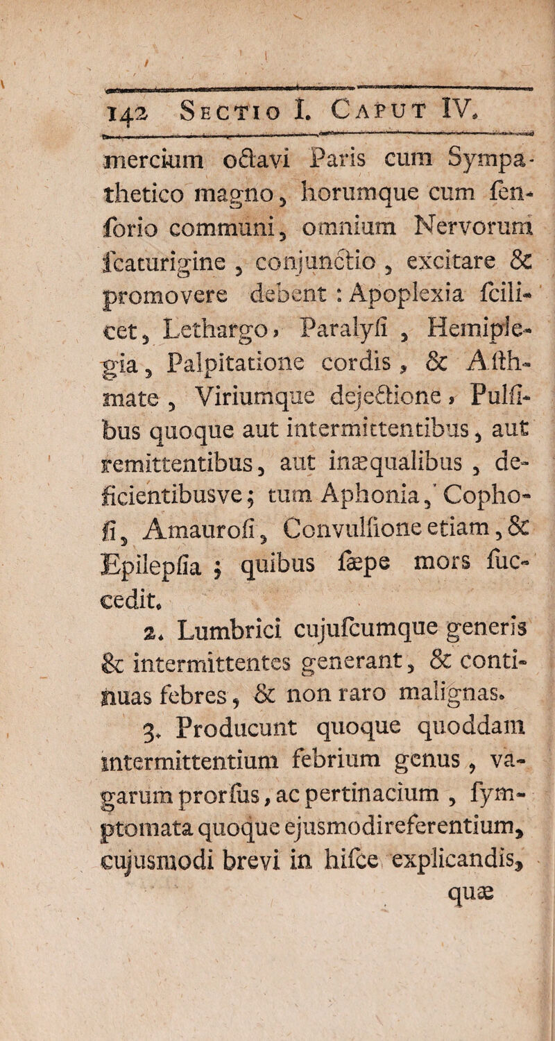 / 142 Sectio I. Caput IV, -—-»---------—-***** mercium odavi Paris cum Sympa¬ thetico magno, horum que cum fen- forio communi, omnium Nervorum fcaturigine , conjunctio , excitare & promovere debent : Apoplexia fcili- cet, Lethargo, Paralyli , Hemiple¬ gia , Palpitatione cordis , & Affir¬ mate , Viriumque dejedione» Pulti¬ bus quoque aut intermittentibus, aut remittentibus, aut inaequalibus , de- ficientibusve; tum AphoniaCopho- fi, Amaurofi, Convullione etiam ,& Epileplia ; quibus fepe mors fuc- cedit, 2, Lumbrici cujufcumque generis & intermittentes generant, & conti¬ nuas febres, & non raro malignas, 3, Producunt quoque quoddam intermittentium febrium genus , va¬ garum prorfus, ac pertinacium , fym- ptomata quoque ejusmodireferentium, cujusmodi brevi in hifce explicandis, quae