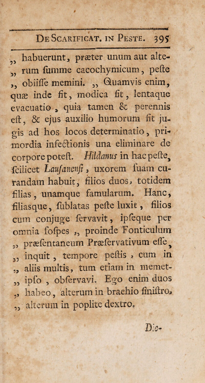 . habuerunt, praster unum aut alte- „ rum fumme cacochymicum, pefte ,, obiifle memini. „ Quamvis enim, qus inde fit, modica fit, lentaque evacuatio , quia tamen 8c perennis eft, & ejus auxilio humorum fit ju¬ gis ad hos locos determinatio, pri¬ mordia infeflionis una eliminare de corpore poteft. Hildanus in hac pefte, fcilicet Laujanenfi, uxorem lixam cu¬ randam habuit, filios duos > totidem filias , unamque famularum. Hanc, filiasque, fublatas pefte luxit, filios cum conjuge fervavit, ipfeque per omnia fofpes „ proinde Fonticulum „ praefentaneum Praefervativum efte, 3, inquit , tempore peftis > cum in „ aliis multis, tum etiam in liiemet- „ ipfo , oblervavi. Ego enim duos ,, habeo, alterum in brachio finiftro, „ alterum in poplite dextro.