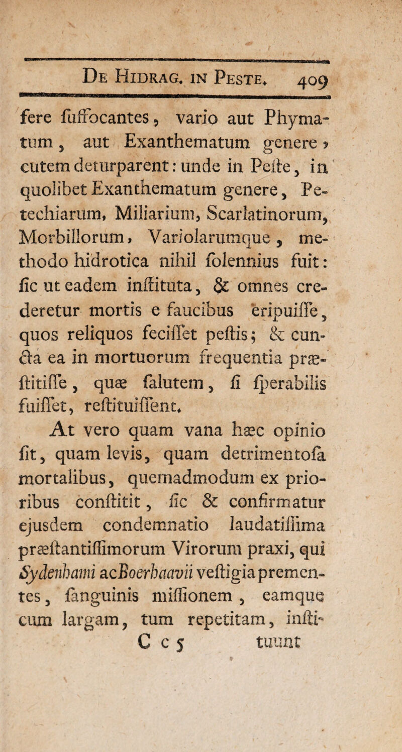 fere fuffocantes, vario aut Phyma¬ tum , aut Exanthematum genere 5 cutem deturparent: unde in Pede, in quolibet Exanthematum genere, Pe- techiarum, Miliarium, Scarlatinorum, Morbillorum, Variolarumque, me¬ thodo hidrotica nihil folennius fuit: lic ut eadem inlfituta, & omnes cre¬ deretur mortis e faucibus eripuifle, quos reliquos fecidet peftis; & eun¬ da ea in mortuorum frequentia prte- ftitiffe, quse falutem, fi fperabilis fuiffet, redituiffent. At vero quam vana hsec opinio fit, quam levis, quam detrimentofa mortalibus, quemadmodum ex prio¬ ribus conftitit, fic & confirmatur ejusdem condemnatio laudatiihma prsftantiffimorum Virorum praxi, qui Sydenhami acBoerhaavii vedigia premen¬ tes , fanguinis miffionem , eamque ciun largam, tum repetitam, indi- C c 5 tuunt