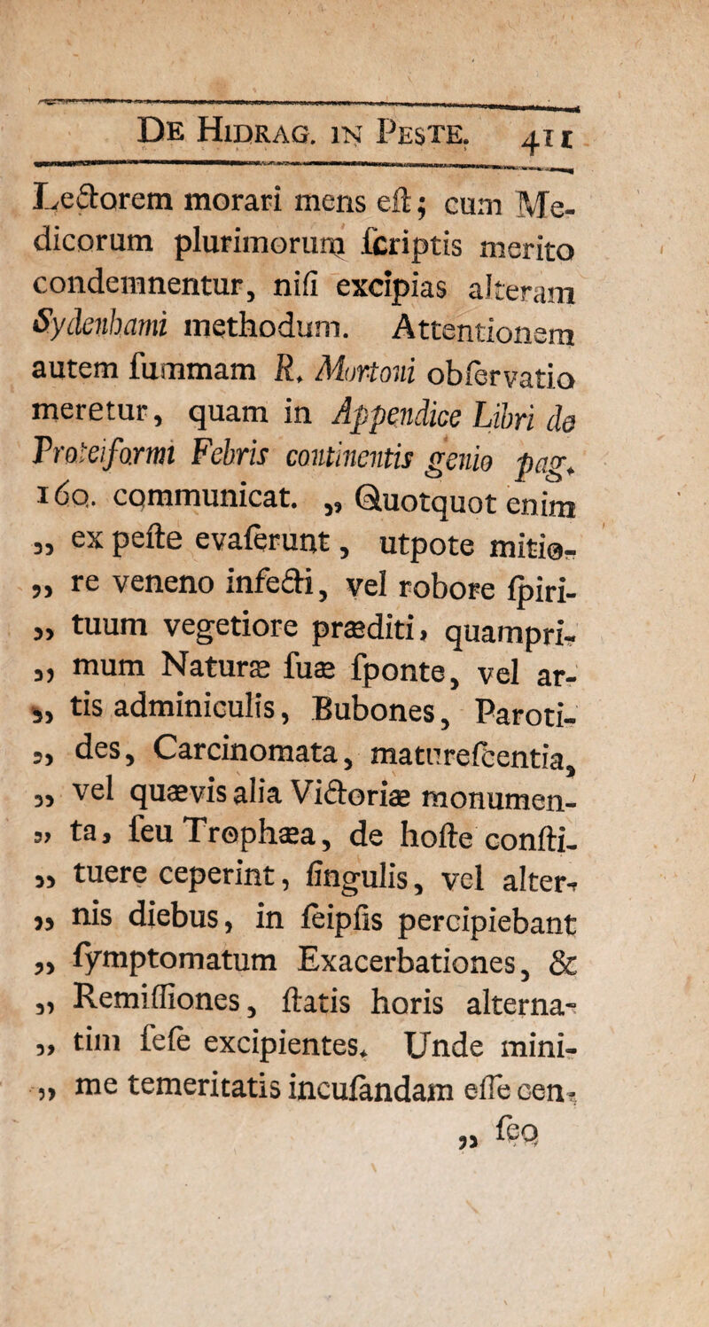 •••■■•■■■■■•SKSfcv jr 1 - II w 1IWII <TWil»« 1 lillig i - I. II I I .1_-■_ Ledorem morari mens eft; cum Me¬ dicorum plurimorum fcriptis merito condemnentur, nifi excipias alteram Sydenhami methodum. Attentionem autem fummam R, Morioni obfervatio meretur, quam in Appendice Libri de Traleiformi Febris continentis genio pag. i6q. cqmmunicat. „ Quotquot enim „ ex pefte evaferunt, utpote mitio- „ re veneno infedi, vel robore {piri- „ tuum vegetiore praediti, quampri- „ mum Naturs fuae fponte, vel ar- „ tis adminiculis, Bubones, Paroti- 3, des. Carcinomata, maturefbentia, „ vel quasvis alia Vidoriae monumen- 5> ta, feuTrophasa, de hofte confti- ,, tuere ceperint, lingulis, vel alter-* „ nis diebus, in leiplis percipiebant ,, fymptomatum Exacerbationes, & „ Remifliones, flatis horis alterna-? ,, tini fele excipientes* Unde mini- „ me temeritatis inculandam efle cen-,
