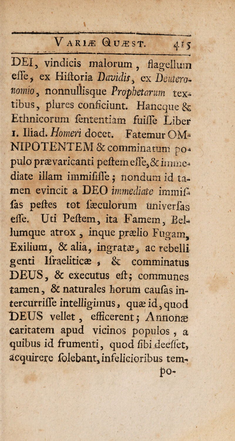 DEI, vindicis malorum , flagellum effe, ex Hiltoria Davidis, ex Deutero¬ nomio , nonnullisque Prophetarum tex¬ tibus , plures conficiunt. Hancque & Ethnicorum fententiam fuifle Liber i. Iliad. Homeri docet. Fatemur OM-- NIPOTENTEM & comminatum do- ll pulo praevaricanti peftemeffej&imme¬ diate illam immififle $ nondum id ta¬ men evincit a DEO immediate immift las peftes tot faeculorum univerfas effe. Uti Pellem, ita Famem, Bel¬ lumque atrox , inque praelio Fugam, Exilium, &alia, ingratae, ac rebelli genti Ifraeliticae , & comminatus DEUS, & executus ellj communes tamen, & naturales horum caulas in- tercurriffe intelligimus, quae id, quod DEIJS vellet, efficerent5 Annonas caritatem apud vicinos populos, a quibus id frumenti, quod libi deeflet, acquirere lolebant, infelicioribus tem- po-